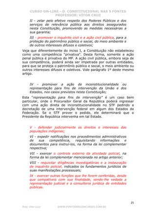 CURSO ON-LINE - D. CONSTITUCIONAL NAS 5 FONTES
PROFESSOR: VÍTOR CRUZ
25
Prof. Vítor Cruz WWW.PONTODOSCONCURSOS.COM.BR
II - zelar pelo efetivo respeito dos Poderes Públicos e dos
serviços de relevância pública aos direitos assegurados
nesta Constituição, promovendo as medidas necessárias a
sua garantia;
III - promover o inquérito civil e a ação civil pública, para a
proteção do patrimônio público e social, do meio ambiente e
de outros interesses difusos e coletivos;
Veja que diferentemente do inciso I, a Constituição não estabeleceu
como uma competência “privativa”. Desta forma, somente a ação
penal pública é privativa do MP. A ação civil pública, embora seja de
sua competência, poderá ainda ser impetrada por outras entidades,
para que se proteja o patrimônio público e social, o meio ambiente ou
outros interesses difusos e coletivos. Vide parágrafo 1º deste mesmo
artigo.
IV - promover a ação de inconstitucionalidade ou
representação para fins de intervenção da União e dos
Estados, nos casos previstos nesta Constituição;
Esta “representação para fins de intervenção” é um caso bem
particular, onde o Procurador Geral da República poderá ingressar
com uma ação direta de inconstitucionalidade no STF pedindo a
decretação de uma intervenção federal em algum dos Estados da
Federação. Se o STF prover o pedido, ele determinará que o
Presidente da República intervenha em tal Estado.
V - defender judicialmente os direitos e interesses das
populações indígenas;
VI - expedir notificações nos procedimentos administrativos
de sua competência, requisitando informações e
documentos para instruí-los, na forma da lei complementar
respectiva;
VII - exercer o controle externo da atividade policial, na
forma da lei complementar mencionada no artigo anterior;
VIII - requisitar diligências investigatórias e a instauração
de inquérito policial, indicados os fundamentos jurídicos de
suas manifestações processuais;
IX - exercer outras funções que lhe forem conferidas, desde
que compatíveis com sua finalidade, sendo-lhe vedada a
representação judicial e a consultoria jurídica de entidades
públicas.
 