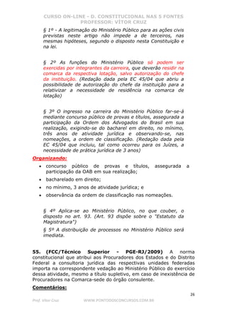 CURSO ON-LINE - D. CONSTITUCIONAL NAS 5 FONTES
PROFESSOR: VÍTOR CRUZ
26
Prof. Vítor Cruz WWW.PONTODOSCONCURSOS.COM.BR
§ 1º - A legitimação do Ministério Público para as ações civis
previstas neste artigo não impede a de terceiros, nas
mesmas hipóteses, segundo o disposto nesta Constituição e
na lei.
§ 2º As funções do Ministério Público só podem ser
exercidas por integrantes da carreira, que deverão residir na
comarca da respectiva lotação, salvo autorização do chefe
da instituição. (Redação dada pela EC 45/04 que abriu a
possibilidade de autorização do chefe da instituição para a
relativizar a necessidade de residência na comarca de
lotação)
§ 3º O ingresso na carreira do Ministério Público far-se-á
mediante concurso público de provas e títulos, assegurada a
participação da Ordem dos Advogados do Brasil em sua
realização, exigindo-se do bacharel em direito, no mínimo,
três anos de atividade jurídica e observando-se, nas
nomeações, a ordem de classificação. (Redação dada pela
EC 45/04 que incluiu, tal como ocorreu para os Juízes, a
necessidade de prática jurídica de 3 anos)
Organizando:
• concurso público de provas e títulos, assegurada a
participação da OAB em sua realização;
• bacharelado em direito;
• no mínimo, 3 anos de atividade jurídica; e
• observância da ordem de classificação nas nomeações.
§ 4º Aplica-se ao Ministério Público, no que couber, o
disposto no art. 93. (Art. 93 dispõe sobre o "Estatuto da
Magistratura")
§ 5º A distribuição de processos no Ministério Público será
imediata.
55. (FCC/Técnico Superior - PGE-RJ/2009) A norma
constitucional que atribui aos Procuradores dos Estados e do Distrito
Federal a consultoria jurídica das respectivas unidades federadas
importa na correspondente vedação ao Ministério Público do exercício
dessa atividade, mesmo a título supletivo, em caso de inexistência de
Procuradores na Comarca-sede do órgão consulente.
Comentários:
 