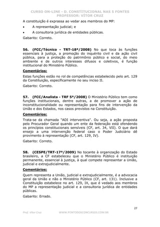 CURSO ON-LINE - D. CONSTITUCIONAL NAS 5 FONTES
PROFESSOR: VÍTOR CRUZ
27
Prof. Vítor Cruz WWW.PONTODOSCONCURSOS.COM.BR
A constituição é exprassa ao vedar aos membros do MP:
• A representação judicial; e
• A consultoria jurídica de entidades públicas.
Gabarito: Correto.
56. (FCC/Técnico - TRT-18ª/2008) No que toca às funções
essenciais à justiça, a promoção do inquérito civil e da ação civil
pública, para a proteção do patrimônio público e social, do meio
ambiente e de outros interesses difusos e coletivos, é função
institucional do Ministério Público.
Comentários:
Estas funções estão no rol de competências estabelecido pelo art. 129
da Constituição, específicamente no seu inciso II.
Gabarito: Correto.
57. (FCC/Analista - TRF 5ª/2008) O Ministério Público tem como
funções institucionais, dentre outras, a de promover a ação de
inconstitucionalidade ou representação para fins de intervenção da
União e dos Estados, nos casos previstos na Constituição.
Comentários:
Trata-se da chamada "ADI interventiva". Ou seja, a ação proposta
pelo Procurador Geral quando um ente da federação está ofendendo
os princípios constitucionais sensíveis (CF, art. 34, VII). O que dará
ensejo a uma intervenção federal caso o Poder Judiciário dê
provimento à representação (CF, art. 129, IV).
Gabarito: Correto.
58. (CESPE/TRT-17ª/2009) No tocante à organização do Estado
brasileiro, a CF estabeleceu que o Ministério Público é instituição
permanente, essencial à justiça, à qual compete representar a União,
judicial e extrajudicialmente.
Comentários:
Quem representa a União, judicial e extrajudicialmente, é a advocacia
geral da União e não o Ministério Público (CF, art. 131). Inclusive a
Constituição estabelece no art. 129, IX, que é vedado aos membros
do MP a representação judicial e a consultoria jurídica de entidades
públicas.
Gabarito: Errado.
 