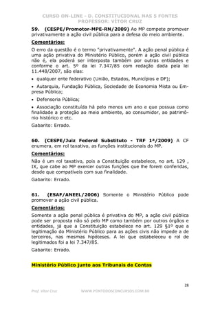 CURSO ON-LINE - D. CONSTITUCIONAL NAS 5 FONTES
PROFESSOR: VÍTOR CRUZ
28
Prof. Vítor Cruz WWW.PONTODOSCONCURSOS.COM.BR
59. (CESPE/Promotor-MPE-RN/2009) Ao MP compete promover
privativamente a ação civil pública para a defesa do meio ambiente.
Comentários:
O erro da questão é o termo "privativamente". A ação penal pública é
uma ação privativa do Ministério Público, porém a ação civil pública
não é, ela poderá ser interposta também por outras entidades e
conforme o art. 5º da lei 7.347/85 com redação dada pela lei
11.448/2007, são elas:
• qualquer ente federativo (União, Estados, Municípios e DF);
• Autarquia, Fundação Pública, Sociedade de Economia Mista ou Em-
presa Pública;
• Defensoria Pública;
• Associação constituída há pelo menos um ano e que possua como
finalidade a proteção ao meio ambiente, ao consumidor, ao patrimô-
nio histórico e etc.
Gabarito: Errado.
60. (CESPE/Juiz Federal Substituto - TRF 1ª/2009) A CF
enumera, em rol taxativo, as funções institucionais do MP.
Comentários:
Não é um rol taxativo, pois a Constituição estabelece, no art. 129 ,
IX, que cabe ao MP exercer outras funções que lhe forem conferidas,
desde que compatíveis com sua finalidade.
Gabarito: Errado.
61. (ESAF/ANEEL/2006) Somente o Ministério Público pode
promover a ação civil pública.
Comentários:
Somente a ação penal pública é privativa do MP, a ação civil pública
pode ser proposta não só pelo MP como também por outros órgãos e
entidades, já que a Constituição estabelece no art. 129 §1º que a
legitimação do Ministério Público para as ações civis não impede a de
terceiros, nas mesmas hipóteses. A lei que estabeleceu o rol de
legitimados foi a lei 7.347/85.
Gabarito: Errado.
Ministério Público junto aos Tribunais de Contas
 