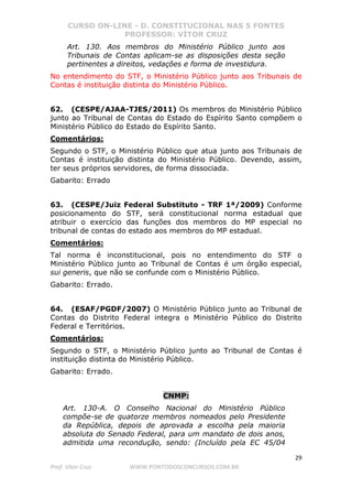 CURSO ON-LINE - D. CONSTITUCIONAL NAS 5 FONTES
PROFESSOR: VÍTOR CRUZ
29
Prof. Vítor Cruz WWW.PONTODOSCONCURSOS.COM.BR
Art. 130. Aos membros do Ministério Público junto aos
Tribunais de Contas aplicam-se as disposições desta seção
pertinentes a direitos, vedações e forma de investidura.
No entendimento do STF, o Ministério Público junto aos Tribunais de
Contas é instituição distinta do Ministério Público.
62. (CESPE/AJAA-TJES/2011) Os membros do Ministério Público
junto ao Tribunal de Contas do Estado do Espírito Santo compõem o
Ministério Público do Estado do Espírito Santo.
Comentários:
Segundo o STF, o Ministério Público que atua junto aos Tribunais de
Contas é instituição distinta do Ministério Público. Devendo, assim,
ter seus próprios servidores, de forma dissociada.
Gabarito: Errado
63. (CESPE/Juiz Federal Substituto - TRF 1ª/2009) Conforme
posicionamento do STF, será constitucional norma estadual que
atribuir o exercício das funções dos membros do MP especial no
tribunal de contas do estado aos membros do MP estadual.
Comentários:
Tal norma é inconstitucional, pois no entendimento do STF o
Ministério Público junto ao Tribunal de Contas é um órgão especial,
sui generis, que não se confunde com o Ministério Público.
Gabarito: Errado.
64. (ESAF/PGDF/2007) O Ministério Público junto ao Tribunal de
Contas do Distrito Federal integra o Ministério Público do Distrito
Federal e Territórios.
Comentários:
Segundo o STF, o Ministério Público junto ao Tribunal de Contas é
instituição distinta do Ministério Público.
Gabarito: Errado.
CNMP:
Art. 130-A. O Conselho Nacional do Ministério Público
compõe-se de quatorze membros nomeados pelo Presidente
da República, depois de aprovada a escolha pela maioria
absoluta do Senado Federal, para um mandato de dois anos,
admitida uma recondução, sendo: (Incluído pela EC 45/04
 