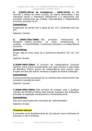 CURSO ON-LINE - D. CONSTITUCIONAL NAS 5 FONTES
PROFESSOR: VÍTOR CRUZ
3
Prof. Vítor Cruz WWW.PONTODOSCONCURSOS.COM.BR
4. (CESPE/Oficial de Inteligência - ABIN/2010) Ao MP
incumbe a defesa da ordem jurídica, do regime democrático e dos
interesses sociais e individuais indisponíveis e a observância dos
princípios institucionais da unidade, indivisibilidade e independência
funcional, previstos na CF.
Comentários:
Exatamente de acordo com o caput do art. 127, combinado com seu
§1º.
Gabarito: Correto.
5. (ESAF/CGU/2006) São princípios institucionais do
Ministério Público, previstos no texto constitucional, a
unidade, a indivisibilidade, a autonomia decisória e a independência
funcional.
Comentários:
Errado. Não se inclui neste rol a “autonomia decisória” (CF, art. 127
§1º).
Gabarito: Errado.
6.(ESAF/MPU/2004) O princípio da independência funcional
significa, entre outras considerações, que cada membro e cada órgão
do Ministério Público gozam de independência para exercer suas
funções em face dos outros membros e órgãos da mesma instituição.
Comentários:
O pronunciamento processual de um membro feito anteriormente não
vinculará a atuação do outro.
Gabarito: Correto.
7.(ESAF/MPU/2004) Pelo princípio da unidade, todo e qualquer
membro do Ministério Público pode exercer quaisquer das atribuições
previstas na legislação constitucional e infraconstitucional.
Comentários:
Isto seria relacionado com o princípio da “indivisibilidade”.
Gabarito: Errado.
Promotor natural:
É entendido como desdobramento do Juiz natural, mas é referente ao
processo, e não à sentença.
 