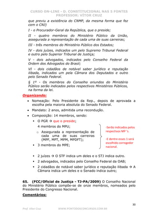 CURSO ON-LINE - D. CONSTITUCIONAL NAS 5 FONTES
PROFESSOR: VÍTOR CRUZ
30
Prof. Vítor Cruz WWW.PONTODOSCONCURSOS.COM.BR
que previu a existência do CNMP, da mesma forma que fez
com o CNJ)
I - o Procurador-Geral da República, que o preside;
II - quatro membros do Ministério Público da União,
assegurada a representação de cada uma de suas carreiras;
III - três membros do Ministério Público dos Estados;
IV - dois juízes, indicados um pelo Supremo Tribunal Federal
e outro pelo Superior Tribunal de Justiça;
V - dois advogados, indicados pelo Conselho Federal da
Ordem dos Advogados do Brasil;
VI - dois cidadãos de notável saber jurídico e reputação
ilibada, indicados um pela Câmara dos Deputados e outro
pelo Senado Federal.
§ 1º - Os membros do Conselho oriundos do Ministério
Público serão indicados pelos respectivos Ministérios Públicos,
na forma da lei.
Organizando:
• Nomeação: Pelo Presidente da Rep., depois de aprovada a
escolha pela maioria absoluta do Senado Federal.
• Mandato: 2 anos, admitida uma recondução.
• Composição: 14 membros, sendo:
O PGR que o preside;
4 membros do MPU;
o Assegurada a representação de
cada uma de suas carreiras
(MPF, MPT, MPM, MPDFT);
3 membros do MPE;
2 juízes O STF indica um deles e o STJ indica outro.
2 advogados, indicados pelo Conselho Federal da OAB;
2 cidadãos de notável saber jurídico e reputação ilibada A
Câmara indica um deles e o Senado indica outro;
65. (FCC/Oficial de Justiça - TJ-PA/2009) O Conselho Nacional
do Ministério Público compõe-se de onze membros, nomeados pelo
Presidente do Congresso Nacional.
Comentários:
-Serão indicados pelos
respectivos MP ‘s.
-E dentre esses 1 será
escolhido corregedor
nacional.
 