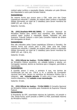 CURSO ON-LINE - D. CONSTITUCIONAL NAS 5 FONTES
PROFESSOR: VÍTOR CRUZ
32
Prof. Vítor Cruz WWW.PONTODOSCONCURSOS.COM.BR
notável saber jurídico e reputação ilibada, indicados um pela Câmara
dos Deputados e outro pelo Senado Federal.
Comentários:
Da mesma forma que ocorre para o CNJ, cada uma das Casas
Legislativas indicarão 1 cidadão, de notável saber jurídico e reputação
ilibada (formando um total de 2 cidadãos) para serem membros do
CNMP (CF, art. 130-A, VI).
Gabarito: Correto.
70. (FCC/Analista-MPE-SE/2009) O Conselho Nacional do
Ministério Público tem, dentre seus membros, dois cidadãos de
notável saber jurídico e reputação ilibada, indicados um pelo
Supremo Tribunal Federal e outro pelo Conselho Federal da Ordem
dos Advogados do Brasil.
Comentários:
Eles são indicados pelas Casas Legislativas (Câmara e Senado). Da
mesma forma que ocorre para o CNJ, cada uma das Casas
Legislativas indicarão 1 cidadão, de notável saber jurídico e reputação
ilibada (formando um total de 2 cidadãos) para serem membros do
CNMP (CF, art. 130-A, VI).
Gabarito: Errado.
71. (FCC/Oficial de Justiça - TJ-PA/2009) O Conselho Nacional
do Ministério Público escolherá, em votação pública e aberta, um
Corregedor nacional, dentre os membros que o integram, permitida a
recondução.
Comentários:
A questão possui 2 erros, o primeiro é que, nos termos da
Constituição em seu art. 130-A, § 3º, a escolha do Corregedor
nacional será feita, dentre os membros do Ministério Público que o
integram, em votação secreta. O outro erro é que, segundo o
mesmo dispositivo, fica vedada a sua recondução.
Gabarito: Errado.
72. (FCC/Oficial de Justiça - TJ-PA/2009) O Conselho Nacional
do Ministério Público é presidido pelo Presidente do Supremo Tribunal
Federal.
Comentários:
O Presidente do STF, autoridade máxima do Judiciário, irá presidir o
CNJ. Desta forma, quem preside o CNMP é o PGR, autoridade máxima
do Ministério Público.
 
