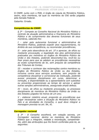 CURSO ON-LINE - D. CONSTITUCIONAL NAS 5 FONTES
PROFESSOR: VÍTOR CRUZ
34
Prof. Vítor Cruz WWW.PONTODOSCONCURSOS.COM.BR
O CNMP, junto com o PGR, é órgão de cúpula do Ministério Público,
assim, seus membros, tal qual os membros do CNJ serão julgados
pelo Senado Federal.
Gabarito: Errado.
Competências do CNMP:
§ 2º - Compete ao Conselho Nacional do Ministério Público o
controle da atuação administrativa e financeira do Ministério
Público e do cumprimento dos deveres funcionais de seus
membros, cabendo-lhe:
I - zelar pela autonomia funcional e administrativa do
Ministério Público, podendo expedir atos regulamentares, no
âmbito de sua competência, ou recomendar providências;
II - zelar pela observância do art. 37 e apreciar, de ofício ou
mediante provocação, a legalidade dos atos administrativos
praticados por membros ou órgãos do Ministério Público da
União e dos Estados, podendo desconstituí-los, revê-los ou
fixar prazo para que se adotem as providências necessárias
ao exato cumprimento da lei, sem prejuízo da competência
dos Tribunais de Contas;
III - receber e conhecer das reclamações contra membros ou
órgãos do Ministério Público da União ou dos Estados,
inclusive contra seus serviços auxiliares, sem prejuízo da
competência disciplinar e correicional da instituição, podendo
avocar processos disciplinares em curso, determinar a
remoção, a disponibilidade ou a aposentadoria com subsídios
ou proventos proporcionais ao tempo de serviço e aplicar
outras sanções administrativas, assegurada ampla defesa;
IV - rever, de ofício ou mediante provocação, os processos
disciplinares de membros do Ministério Público da União ou
dos Estados julgados há menos de um ano;
V - elaborar relatório anual, propondo as providências que
julgar necessárias sobre a situação do Ministério Público no
País e as atividades do Conselho, o qual deve integrar a
mensagem prevista no art. 84, XI.
Corregedor nacional
§ 3º - O Conselho escolherá, em votação secreta, um
Corregedor nacional, dentre os membros do Ministério
Público que o integram, vedada a recondução, competindo-
lhe, além das atribuições que lhe forem conferidas pela lei, as
seguintes:
 