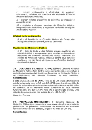 CURSO ON-LINE - D. CONSTITUCIONAL NAS 5 FONTES
PROFESSOR: VÍTOR CRUZ
35
Prof. Vítor Cruz WWW.PONTODOSCONCURSOS.COM.BR
I - receber reclamações e denúncias, de qualquer
interessado, relativas aos membros do Ministério Público e
dos seus serviços auxiliares;
II - exercer funções executivas do Conselho, de inspeção e
correição geral;
III - requisitar e designar membros do Ministério Público,
delegando-lhes atribuições, e requisitar servidores de órgãos
do Ministério Público.
Oficiará junto ao Conselho
§ 4º - O Presidente do Conselho Federal da Ordem dos
Advogados do Brasil oficiará junto ao Conselho.
Ouvidorias do Ministério Público
§ 5º - Leis da União e dos Estados criarão ouvidorias do
Ministério Público, competentes para receber reclamações e
denúncias de qualquer interessado contra membros ou
órgãos do Ministério Público, inclusive contra seus serviços
auxiliares, representando diretamente ao Conselho Nacional
do Ministério Público.
78. (FCC/Oficial de Justiça - TJ-PA/2009) O Conselho Nacional
do Ministério Público tem dentre outras competências, a de efetuar o
controle da atuação administrativa e financeira do Ministério Público e
do cumprimento dos deveres funcionais de seus membros.
Comentários:
É esta a função báscia do CNMP. Trata-se de um órgão administrativo
criado juntamente com o CNJ pela EC 45/04, que ficará incumbido de
controlar atividades administrativas e financeiras dentro do MP, além
de controlar se os membros estão cumprindo os seus deveres
funcionais (CF, art. 130-A §2º). Para isto a Constituição elencou uma
relação de competências nos incisos do art. 130-A, §2º.
Gabarito: Correto.
79. (FCC/Analista-MPE-SE/2009) O Conselho Nacional do
Ministério Público tem competência para rever, de ofício ou mediante
provocação, os processos disciplinares de membros do Ministério
Público da União ou dos Estados, julgados há mais de um ano.
Comentários:
 