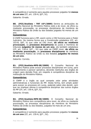 CURSO ON-LINE - D. CONSTITUCIONAL NAS 5 FONTES
PROFESSOR: VÍTOR CRUZ
36
Prof. Vítor Cruz WWW.PONTODOSCONCURSOS.COM.BR
A competência é somente para aqueles processos julgados há menos
de um ano (CF, art. 130-A, §2º, IV).
Gabarito: Errado.
80. (FCC/Analista - TRT 15ª/2009) Dentre as atribuições do
Conselho Nacional do Ministério Público está a de rever, de ofício ou
mediante provocação, os processos disciplinares de membros do
Ministério Público da União ou dos Estados julgados há menos de um
ano.
Comentários:
O CNMP funciona para o MP, assim como o CNJ funciona para o Poder
Judiciário. Da mesma forma que a Constituição estabelece (CF, art.
103-B, §4º, V) que cabe ao CNJ rever, de ofício ou mediante
provocação, os processos disciplinares de juízes e membros de
tribunais julgados há menos de um ano, ela também estabelece
(CF, art. 130-A, §2º , IV) que cabe ao CNMP rever, de ofício ou
mediante provocação, os processos disciplinares de membros
do Ministério Público da União ou dos Estados julgados há menos
de um ano.
Gabarito: Correto.
81. (FCC/Analista-MPE-SE/2009) O Conselho Nacional do
Ministério Público pode avocar processos disciplinares em curso, para
conhecimento e parecer opinativo, devendo restituílos aos órgãos de
origem para decisão final, em respeito à competência disciplinar da
instituição do Ministério Público.
Comentários:
O CNMP é o órgão ao qual compete zelar pelas atividades
administrativas e funcionais do MP. Desta forma, tem amplo poder
para avocar os processos em curso, podendo sobre eles decidir, sem
que iso implique ofensa à competência disciplinar dos outros órgãos
do MP (CF, art. 130-A, §2º, II).
Gabarito: Errado.
82. (FCC/Analista-MPE-SE/2009) O Conselho Nacional do
Ministério Público tem competência para rever, de ofício ou mediante
provocação, os processos disciplinares de membros do Ministério
Público da União ou dos Estados, julgados há mais de um ano.
Comentários:
A competência é somente para aqueles processos julgados há menos
de um ano (CF, art. 130-A, §2º , IV).
 