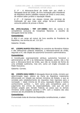 CURSO ON-LINE - D. CONSTITUCIONAL NAS 5 FONTES
PROFESSOR: VÍTOR CRUZ
38
Prof. Vítor Cruz WWW.PONTODOSCONCURSOS.COM.BR
§ 1º - A Advocacia-Geral da União tem por chefe o
Advogado-Geral da União, de livre nomeação pelo Presidente
da República dentre cidadãos maiores de trinta e cinco anos,
de notável saber jurídico e reputação ilibada.
§ 2º - O ingresso nas classes iniciais das carreiras da
instituição de que trata este artigo far-se-á mediante
concurso público de provas e títulos.
86. (FCC/Analista - TRT 15ª/2009) Além de outras é de
competência exclusiva do Congresso Nacional, a escolha do
Advogado-Geral da União.
Comentários:
O AGU é um cargo ad nutum de livre escolha do Presidente da
República, nos termos do art. 131 §1º.
Gabarito: Errado.
87. (CESPE/AUFCE-TCU/2011) Ao contrário do Ministério Público
e das defensorias públicas estaduais, a Advocacia-Geral da União,
segundo a CF, não dispõe de autonomia funcional e administrativa.
Comentários:
A Constituição expressamente atribuiu autonomia funcional e
administrativa ao MP e às Defensorias Estaduais, porém, não o fez
para a Advocacia-Geral da União, que não se reveste da forma de
uma entidade autônoma, mas sim, como um órgão vinculado ao
Poder Executivo.
Gabarito: Correto.
88. (CESPE/AGU/2009) O Advogado-Geral da União, ministro por
determinação legal, obteve da Carta da República tratamento
diferenciado em relação aos demais ministros de Estado, o que se
constata pelo estabelecimento de requisitos mais rigorosos para a
nomeação — idade mínima de 35 anos, reputação ilibada e notório
conhecimento jurídico —, bem como pela competência para o
julgamento dos crimes de responsabilidade, visto que ele será
sempre julgado pelo Senado Federal, ao passo que os demais
ministros serão julgados perante o STF, com a ressalva dos atos
conexos aos do presidente da República.
Comentários:
O enunciado trata de diversas disposições constitucionais, a saber:
 