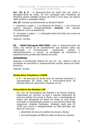 CURSO ON-LINE - D. CONSTITUCIONAL NAS 5 FONTES
PROFESSOR: VÍTOR CRUZ
39
Prof. Vítor Cruz WWW.PONTODOSCONCURSOS.COM.BR
Art. 131 § 1º - A Advocacia-Geral da União tem por chefe o
Advogado-Geral da União, de livre nomeação pelo Presidente da
República dentre cidadãos maiores de trinta e cinco anos, de notável
saber jurídico e reputação ilibada.
Art. 52. Compete privativamente ao Senado Federal:
I - processar e julgar (...) os Ministros de Estado (...) nos crimes da
mesma natureza (responsabilidade) conexos com aqueles
(Presidente e Vice da República);
II - processar e julgar (...) o Advogado-Geral da União nos crimes de
responsabilidade;
Gabarito: Correto.
89. (ESAF/Advogado-IRB/2006) Cabe à Advocacia-Geral da
União, nos termos da lei complementar que dispuser sobre sua
organização e funcionamento, representar, judicial e
extrajudicialmente, e exercer as atividades de consultoria e
assessoramento jurídico dos Poderes da União.
Comentários:
Segundo a Constituição Federal em seu art. 131, caberá à AGU as
atividades de consultoria e assessoramento jurídico apenas do Poder
Executivo.
Gabarito: Errado.
Dívida Ativa Tributária e a PGFN
§ 3º - Na execução da dívida ativa de natureza tributária, a
representação da União cabe à Procuradoria-Geral da
Fazenda Nacional, observado o disposto em lei.
Procuradoria dos Estados e DF
Art. 132. Os Procuradores dos Estados e do Distrito Federal,
organizados em carreira, na qual o ingresso dependerá de
concurso público de provas e títulos, com a participação da
Ordem dos Advogados do Brasil em todas as suas fases,
exercerão a representação judicial e a consultoria jurídica das
respectivas unidades federadas. (Redação dada pela EC
19/98 que inseriu a obrigatoriedade da OAB participar das
fases do concurso)
• dependerá de concurso público de provas e títulos;
• terá participação da OAB em todas as fases do certame;
 