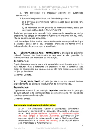 CURSO ON-LINE - D. CONSTITUCIONAL NAS 5 FONTES
PROFESSOR: VÍTOR CRUZ
4
Prof. Vítor Cruz WWW.PONTODOSCONCURSOS.COM.BR
1. Para sentenciar ou processar alguém, só autoridade
competente.
2. Para dar respaldo a isso, a CF também garantiu:
a) é privativa do Ministério Público a ação penal pública (art.
129 da CF);
b) os membros do MP gozarão de inamovibilidade, salvo por
interesse público (art. 128, § 5º da CF)
Tudo isso para garantir que não haja processo de exceção na justiça
brasileira. Os cargos do Ministério Público são previstos em lei, fixos,
não se admite cargos genéricos.
Uadi Lammêgo Bulos ensina que o fundamento deste princípio é que
o acusado possa ter o seu processo analisado de forma livre e
independente, de acordo com a legalidade.
8. (CESPE/Analista Adm.- MPU/2010) O princípio do promotor
natural decorre da independência funcional e da garantia da
inamovibilidade dos membros da instituição.
Comentários:
O princípio do promotor natural é entendido como desdobramento do
Juiz natural, mas é referente ao processo, e não à sentença. São
todas as disposições que garantem que não haja processo de exceção
na justiça brasileira.
Gabarito: Correto.
9. (ESAF/PGFN/2007) O princípio do promotor natural decorre
explicitamente do princípio institucional da indivisibilidade.
Comentários:
O promotor natural é um princípio implícito que decorre do princípio
do Juiz Natural e da Inamovibilidade dos membros do MP, impedindo
que haja processo de exceção.
Gabarito: Errado.
Autonomia funcional e administrativa:
§ 2º - Ao Ministério Público é assegurada autonomia
funcional e administrativa, podendo, observado o disposto
no art. 169, propor ao Poder Legislativo a criação e extinção
de seus cargos e serviços auxiliares, provendo-os por
concurso público de provas ou de provas e títulos, a política
remuneratória e os planos de carreira; a lei disporá sobre
sua organização e funcionamento.
 