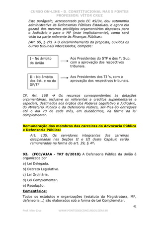 CURSO ON-LINE - D. CONSTITUCIONAL NAS 5 FONTES
PROFESSOR: VÍTOR CRUZ
42
Prof. Vítor Cruz WWW.PONTODOSCONCURSOS.COM.BR
Este parágrafo, acrescentado pela EC 45/04, deu autonomia
administrativa às Defensorias Públicas Estaduais, e agora ela
gozará dos mesmos privilégios orçamentários dispostos para
o Judiciário e para o MP (este implicitamente), como será
visto na parte referente às Finanças Públicas:
(Art. 99, § 2º) O encaminhamento da proposta, ouvidos os
outros tribunais interessados, compete:
CF, Art. 168 Os recursos correspondentes às dotações
orçamentárias, inclusive os referentes a créditos suplementares e
especiais, destinados aos órgãos dos Poderes Legislativo e Judiciário,
do Ministério Público e da Defensoria Pública, ser-lhes-ão entregues
até o dia 20 de cada mês, em duodécimos, na forma da lei
complementar.
Remuneração dos membros das carreiras da Advocacia Pública
e Defensoria Pública:
Art. 135. Os servidores integrantes das carreiras
disciplinadas nas Seções II e III deste Capítulo serão
remunerados na forma do art. 39, § 4º.
92. (FCC/AJAA - TRT 8/2010) A Defensoria Pública da União é
organizada por
a) Lei Delegada.
b) Decreto Legislativo.
c) Lei Ordinária.
d) Lei Complementar.
e) Resolução.
Comentários:
Todos os estatutos e organizações (estatuto da Magistratura, MP,
defensoria...) são elaborados sob a forma de Lei Complemetar.
I - No âmbito
da União
II - No âmbito
dos Est. e no do
DF/TF
Aos Presidentes do STF e dos T. Sup,
com a aprovação dos respectivos
tribunais.
Aos Presidentes dos TJ ‘s, com a
aprovação dos respectivos tribunais.
 