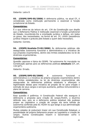 CURSO ON-LINE - D. CONSTITUCIONAL NAS 5 FONTES
PROFESSOR: VÍTOR CRUZ
43
Prof. Vítor Cruz WWW.PONTODOSCONCURSOS.COM.BR
Gabarito: Letra D
93. (CESPE/DPE-ES/2009) A defensoria pública, na atual CF, é
considerada como instituição permanente e essencial à função
jurisdicional do Estado.
Comentários:
É o que infere-se da leitura do art. 134 da Constituição que dispõe
que a Defensoria Pública é instituição essencial à função jurisdicional
do Estado, incumbindo-lhe a orientação jurídica e defesa, em todos
os graus, dos necessitados, na forma do art. 5º, LXXIV (assistência
jurídica integral e gratuita pelo Estado a quem dela necessitar).
Gabarito: Correto.
94. (CESPE/Analista-TJ-RJ/2008) Às defensorias públicas são
asseguradas autonomia funcional e administrativa e a iniciativa de
sua proposta orçamentária, dentro dos limites estabelecidos na lei de
diretrizes orçamentárias.
Comentários:
Questão capciosa e típica do CESPE. Tal autonomia foi insculpida na
Constituição apenas para as defensorias públicas estaduais (CF, art.
134 §2º).
Gabarito: Errado.
95. (CESPE/DPE-ES/2009) A autonomia funcional e
administrativa e a iniciativa da própria proposta orçamentária dentro
dos limites estabelecidos na lei de diretrizes orçamentárias são
asseguradas às defensorias públicas estaduais e afiançam a
legitimidade destas para iniciativa de projeto de lei para criação e
extinção de seus cargos e serviços auxiliares, política remuneratória e
plano de carreira.
Comentários:
Essa questão é polêmica. A Constituição Federal não assegura à
defensoria a proposta para criação de cargos.Porém, a doutrina
defende isso, pois se a defensoria pública estadual não pudesse
propor ao Legislativo a criação de cargos ela seria tolhida da
autonomia conferida pela EC 45/04 no que tange à sua administração
orçamentária autônoma.
Muitos estados já costumam trazer em sua Constituição Estadual, a
possibilidade da própria Defensoria propor ao Legislativo a criação de
cargos. Outras Constituições trazem o Governador como o
legitimado.
 