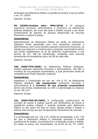 CURSO ON-LINE - D. CONSTITUCIONAL NAS 5 FONTES
PROFESSOR: VÍTOR CRUZ
45
Prof. Vítor Cruz WWW.PONTODOSCONCURSOS.COM.BR
atribuições da Defensoria Pública à assistência jurídica a que se refere
o art. 5º, LXXIV".
Gabarito: Errado.
99. (CESPE/Analista Adm.- MPU/2010) A CF assegura
autonomia funcional, administrativa e financeira às defensorias
públicas estaduais, por meio das quais o Estado cumpre o seu dever
constitucional de garantir às pessoas desprovidas de recursos
financeiros o acesso à justiça.
Comentários:
Diferentemente da Defensoria Pública da União, as Defensorias
Estaduais foram garantidas com uma autonomia funcional e
administrativa, bem como também possuem autonomia financeira, na
medida que possuem a iniciativa para a proposta orçamentária dentro
dos limites estabelecidos na lei de diretrizes orçamentárias, e nos
termos do art. 168 da Constituição, receberão seus recursos
diretamente em duodécimos até o dia 20 de cada mês.
Gabarito: Correto.
100. (ESAF/TCU/2006) As Defensorias Públicas Estaduais,
embora possuam autonomia funcional e administrativa, não têm a
iniciativa de sua proposta orçamentária, a qual permanece sendo de
competência do Poder Executivo estadual.
Comentários:
Estabelece a Constituição em seu art. 134 § 2º: às Defensorias
Públicas Estaduais são asseguradas autonomia funcional e
administrativa e a iniciativa de sua proposta orçamentária
dentro dos limites estabelecidos na LDO e subordinação ao disposto
no art. 99, § 2º.
Gabarito: Errado.
101. (ESAF/PGE-DF/2004) A configuração constitucional do
princípio do acesso à justiça, quanto aos beneficiários do direito à
assistência jurídica integral e gratuita prestada pela Defensoria
Pública ou por quem lhe faça as vezes, apenas obriga o Estado e
efetuar esse serviço aos que comprovarem insuficiência de recursos.
Comentários:
É a combinação dos art. 134 e 5º, LXXIV da Constituição: o art. 134
diz que a Defensoria Pública é instituição essencial à função
jurisdicional do Estado, incumbindo-lhe a orientação jurídica e defesa,
em todos os graus, dos necessitados, na forma do art. 5º, LXXIV.
 