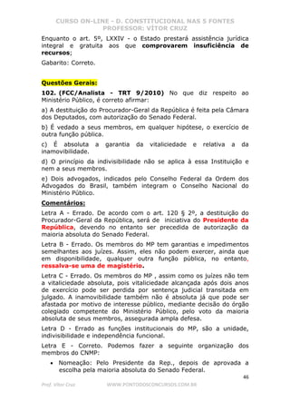 CURSO ON-LINE - D. CONSTITUCIONAL NAS 5 FONTES
PROFESSOR: VÍTOR CRUZ
46
Prof. Vítor Cruz WWW.PONTODOSCONCURSOS.COM.BR
Enquanto o art. 5º, LXXIV - o Estado prestará assistência jurídica
integral e gratuita aos que comprovarem insuficiência de
recursos;
Gabarito: Correto.
Questões Gerais:
102. (FCC/Analista - TRT 9/2010) No que diz respeito ao
Ministério Público, é correto afirmar:
a) A destituição do Procurador-Geral da República é feita pela Câmara
dos Deputados, com autorização do Senado Federal.
b) É vedado a seus membros, em qualquer hipótese, o exercício de
outra função pública.
c) É absoluta a garantia da vitaliciedade e relativa a da
inamovibilidade.
d) O princípio da indivisibilidade não se aplica à essa Instituição e
nem a seus membros.
e) Dois advogados, indicados pelo Conselho Federal da Ordem dos
Advogados do Brasil, também integram o Conselho Nacional do
Ministério Público.
Comentários:
Letra A - Errado. De acordo com o art. 120 § 2º, a destituição do
Procurador-Geral da República, será de iniciativa do Presidente da
República, devendo no entanto ser precedida de autorização da
maioria absoluta do Senado Federal.
Letra B - Errado. Os membros do MP tem garantias e impedimentos
semelhantes aos juízes. Assim, eles não podem exercer, ainda que
em disponibilidade, qualquer outra função pública, no entanto,
ressalva-se uma de magistério.
Letra C - Errado. Os membros do MP , assim como os juízes não tem
a vitaliciedade absoluta, pois vitaliciedade alcançada após dois anos
de exercício pode ser perdida por sentença judicial transitada em
julgado. A inamovibilidade também não é absoluta já que pode ser
afastada por motivo de interesse público, mediante decisão do órgão
colegiado competente do Ministério Público, pelo voto da maioria
absoluta de seus membros, assegurada ampla defesa.
Letra D - Errado as funções institucionais do MP, são a unidade,
indivisibilidade e independência funcional.
Letra E - Correto. Podemos fazer a seguinte organização dos
membros do CNMP:
• Nomeação: Pelo Presidente da Rep., depois de aprovada a
escolha pela maioria absoluta do Senado Federal.
 