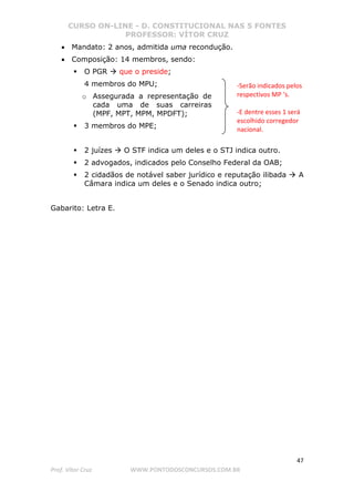 CURSO ON-LINE - D. CONSTITUCIONAL NAS 5 FONTES
PROFESSOR: VÍTOR CRUZ
47
Prof. Vítor Cruz WWW.PONTODOSCONCURSOS.COM.BR
• Mandato: 2 anos, admitida uma recondução.
• Composição: 14 membros, sendo:
O PGR que o preside;
4 membros do MPU;
o Assegurada a representação de
cada uma de suas carreiras
(MPF, MPT, MPM, MPDFT);
3 membros do MPE;
2 juízes O STF indica um deles e o STJ indica outro.
2 advogados, indicados pelo Conselho Federal da OAB;
2 cidadãos de notável saber jurídico e reputação ilibada A
Câmara indica um deles e o Senado indica outro;
Gabarito: Letra E.
-Serão indicados pelos
respectivos MP ‘s.
-E dentre esses 1 será
escolhido corregedor
nacional.
 