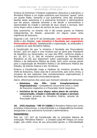 CURSO ON-LINE - D. CONSTITUCIONAL NAS 5 FONTES
PROFESSOR: VÍTOR CRUZ
5
Prof. Vítor Cruz WWW.PONTODOSCONCURSOS.COM.BR
Embora só tenhamos 3 Poderes (Legislativo, Executivo e Judiciário), o
Ministério Público é um órgão autônomo que funcional “quase” como
um quarto Poder, tamanha a sua autonomia. Uma das principais
facetas desta autonomia é a autonomia funcional e administrativa
que ele possui, cabendo somente a ele decidir a conveniência e
oportunidade da criação e extinção de seus cargos e serviços, bem
como dispor sobre o plano de carreira de seus membros.
Esta autonomia, no entanto não é tão ampla quanto os Poderes
independentes do Estado, possuindo em alguns casos certa
ingerência do Executivo.
Segundo o art. 128 § 5º da Constituição: Leis complementares da
União e dos Estados, cuja iniciativa é facultada aos respectivos
Procuradores-Gerais, estabelecerão a organização, as atribuições e
o estatuto de cada Ministério Público.
A Constituição diz que “a iniciativa é facultada aos Procuradores
Gerais”, pois em regra é uma inciativa que se daria pelo Presidente
da República (ou Governador, no caso dos MPE), conforme dispõe o
art. 61 §1º, II, d: São de iniciativa privativa do Presidente da
República as leis que disponham sobre organização do Ministério
Público e da Defensoria Pública da União, bem como normas gerais
para a organização do Ministério Público e da Defensoria Pública dos
Estados, do Distrito Federal e dos Territórios.
Embora a Constituição traga a hipótese de iniciativa privativa do
chefe do Executivo, nesse caso ela é concorrente, pois como vimos, a
iniciativa de tais estatutos (leis complementares organizatórias) é
facultada aos respectivos procuradores-gerais.
Assim, diferenciamos dois casos que merecem atenção em concursos:
• Estatutos dos MPs (Leis Complementares
Organizatórias) - Competência concorrente entre o chefe
do Executivo respectivo e o Procurador Geral respectivo.
• Iniciativa de lei para dispor sobre plano de carreira,
remuneração, criação e extinção de cargos e serviços
– iniciativa privativa do Ministério Público, através do
Procurador Geral.
10. (FCC/Analista - TRF 5ª/2008) O Ministério Público tem como
princípios institucionais, a indivisibilidade e a independência funcional,
assegurada a sua autonomia funcional e administrativa.
Comentários:
Pelo art. 127, §1º da Constituição são os princípios básicos da
instituição "Ministério Público" - a unidade (cada MP integra um único
órgão, sob chefia única de seu procurador–geral), a Indivisibilidade
 