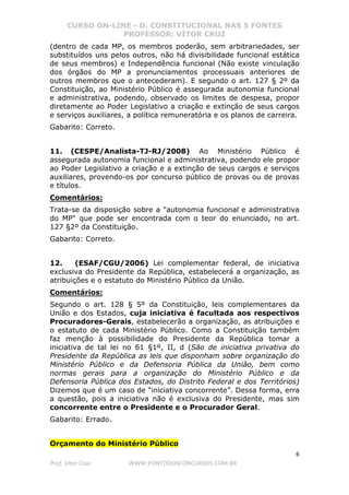 CURSO ON-LINE - D. CONSTITUCIONAL NAS 5 FONTES
PROFESSOR: VÍTOR CRUZ
6
Prof. Vítor Cruz WWW.PONTODOSCONCURSOS.COM.BR
(dentro de cada MP, os membros poderão, sem arbitrariedades, ser
substituídos uns pelos outros, não há divisibilidade funcional estática
de seus membros) e Independência funcional (Não existe vinculação
dos órgãos do MP a pronunciamentos processuais anteriores de
outros membros que o antecederam). E segundo o art. 127 § 2º da
Constituição, ao Ministério Público é assegurada autonomia funcional
e administrativa, podendo, observado os limites de despesa, propor
diretamente ao Poder Legislativo a criação e extinção de seus cargos
e serviços auxiliares, a política remuneratória e os planos de carreira.
Gabarito: Correto.
11. (CESPE/Analista-TJ-RJ/2008) Ao Ministério Público é
assegurada autonomia funcional e administrativa, podendo ele propor
ao Poder Legislativo a criação e a extinção de seus cargos e serviços
auxiliares, provendo-os por concurso público de provas ou de provas
e títulos.
Comentários:
Trata-se da disposição sobre a "autonomia funcional e administrativa
do MP" que pode ser encontrada com o teor do enunciado, no art.
127 §2º da Constituição.
Gabarito: Correto.
12. (ESAF/CGU/2006) Lei complementar federal, de iniciativa
exclusiva do Presidente da República, estabelecerá a organização, as
atribuições e o estatuto do Ministério Público da União.
Comentários:
Segundo o art. 128 § 5º da Constituição, leis complementares da
União e dos Estados, cuja iniciativa é facultada aos respectivos
Procuradores-Gerais, estabelecerão a organização, as atribuições e
o estatuto de cada Ministério Público. Como a Constituição também
faz menção à possibilidade do Presidente da República tomar a
iniciativa de tal lei no 61 §1º, II, d (São de iniciativa privativa do
Presidente da República as leis que disponham sobre organização do
Ministério Público e da Defensoria Pública da União, bem como
normas gerais para a organização do Ministério Público e da
Defensoria Pública dos Estados, do Distrito Federal e dos Territórios)
Dizemos que é um caso de “iniciativa concorrente”. Dessa forma, erra
a questão, pois a iniciativa não é exclusiva do Presidente, mas sim
concorrente entre o Presidente e o Procurador Geral.
Gabarito: Errado.
Orçamento do Ministério Público
 