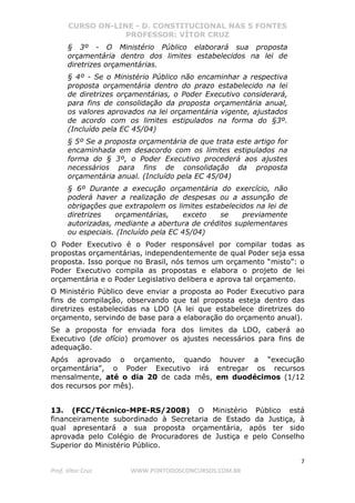CURSO ON-LINE - D. CONSTITUCIONAL NAS 5 FONTES
PROFESSOR: VÍTOR CRUZ
7
Prof. Vítor Cruz WWW.PONTODOSCONCURSOS.COM.BR
§ 3º - O Ministério Público elaborará sua proposta
orçamentária dentro dos limites estabelecidos na lei de
diretrizes orçamentárias.
§ 4º - Se o Ministério Público não encaminhar a respectiva
proposta orçamentária dentro do prazo estabelecido na lei
de diretrizes orçamentárias, o Poder Executivo considerará,
para fins de consolidação da proposta orçamentária anual,
os valores aprovados na lei orçamentária vigente, ajustados
de acordo com os limites estipulados na forma do §3º.
(Incluído pela EC 45/04)
§ 5º Se a proposta orçamentária de que trata este artigo for
encaminhada em desacordo com os limites estipulados na
forma do § 3º, o Poder Executivo procederá aos ajustes
necessários para fins de consolidação da proposta
orçamentária anual. (Incluído pela EC 45/04)
§ 6º Durante a execução orçamentária do exercício, não
poderá haver a realização de despesas ou a assunção de
obrigações que extrapolem os limites estabelecidos na lei de
diretrizes orçamentárias, exceto se previamente
autorizadas, mediante a abertura de créditos suplementares
ou especiais. (Incluído pela EC 45/04)
O Poder Executivo é o Poder responsável por compilar todas as
propostas orçamentárias, independentemente de qual Poder seja essa
proposta. Isso porque no Brasil, nós temos um orçamento “misto”: o
Poder Executivo compila as propostas e elabora o projeto de lei
orçamentária e o Poder Legislativo delibera e aprova tal orçamento.
O Ministério Público deve enviar a proposta ao Poder Executivo para
fins de compilação, observando que tal proposta esteja dentro das
diretrizes estabelecidas na LDO (A lei que estabelece diretrizes do
orçamento, servindo de base para a elaboração do orçamento anual).
Se a proposta for enviada fora dos limites da LDO, caberá ao
Executivo (de ofício) promover os ajustes necessários para fins de
adequação.
Após aprovado o orçamento, quando houver a “execução
orçamentária”, o Poder Executivo irá entregar os recursos
mensalmente, até o dia 20 de cada mês, em duodécimos (1/12
dos recursos por mês).
13. (FCC/Técnico-MPE-RS/2008) O Ministério Público está
financeiramente subordinado à Secretaria de Estado da Justiça, à
qual apresentará a sua proposta orçamentária, após ter sido
aprovada pelo Colégio de Procuradores de Justiça e pelo Conselho
Superior do Ministério Público.
 
