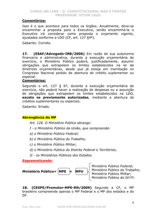 CURSO ON-LINE - D. CONSTITUCIONAL NAS 5 FONTES
PROFESSOR: VÍTOR CRUZ
9
Prof. Vítor Cruz WWW.PONTODOSCONCURSOS.COM.BR
Comentários:
Isso é o que acontece para todos os órgãos. Anualmente, deve-se
encaminhar a proposta para o Executivo, senão encaminhá-la o
Executivo irá considerar como proposta o orçamento vigente,
ajustados conforme a LDO (CF, art. 127 §4º).
Gabarito: Correto.
17. (ESAF/Advogado-IRB/2006) Em razão de sua autonomia
financeira e administrativa, durante a execução orçamentária do
exercício, o Ministério Público poderá, justificadamente, assumir
obrigações que extrapolem os limites estabelecidos na lei de
diretrizes orçamentárias, desde que já esteja em tramitação no
Congresso Nacional pedido de abertura de crédito suplementar ou
especial.
Comentários:
Segundo o art. 127 § 6º, durante a execução orçamentária do
exercício, não poderá haver a realização de despesas ou a assunção
de obrigações que extrapolem os limites estabelecidos na LDO,
exceto se previamente autorizadas, mediante a abertura de
créditos suplementares ou especiais.
Gabarito: Errado.
Abrangência do MP
Art. 128. O Ministério Público abrange:
I - o Ministério Público da União, que compreende:
a) o Ministério Público Federal;
b) o Ministério Público do Trabalho;
c) o Ministério Público Militar;
d) o Ministério Público do Distrito Federal e Territórios;
II - os Ministérios Públicos dos Estados.
Esquematizando:
Ministério Público= MPE + MPU
18. (CESPE/Promotor-MPE-RN/2009) Segundo a CF, o MP
brasileiro compreende apenas o MP Federal e o MP dos estados e do
DF.
Ministério Público Federal;
Ministério Público do Trabalho;
Ministério Público Militar;
Ministério Público do DF/TF.
 