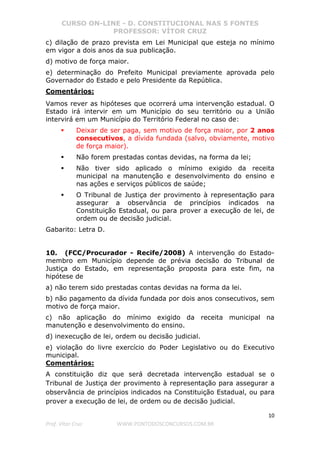 CURSO ON-LINE - D. CONSTITUCIONAL NAS 5 FONTES
PROFESSOR: VÍTOR CRUZ
10
Prof. Vítor Cruz WWW.PONTODOSCONCURSOS.COM.BR
c) dilação de prazo prevista em Lei Municipal que esteja no mínimo
em vigor a dois anos da sua publicação.
d) motivo de força maior.
e) determinação do Prefeito Municipal previamente aprovada pelo
Governador do Estado e pelo Presidente da República.
Comentários:
Vamos rever as hipóteses que ocorrerá uma intervenção estadual. O
Estado irá intervir em um Município do seu território ou a União
intervirá em um Município do Território Federal no caso de:
Deixar de ser paga, sem motivo de força maior, por 2 anos
consecutivos, a dívida fundada (salvo, obviamente, motivo
de força maior).
Não forem prestadas contas devidas, na forma da lei;
Não tiver sido aplicado o mínimo exigido da receita
municipal na manutenção e desenvolvimento do ensino e
nas ações e serviços públicos de saúde;
O Tribunal de Justiça der provimento à representação para
assegurar a observância de princípios indicados na
Constituição Estadual, ou para prover a execução de lei, de
ordem ou de decisão judicial.
Gabarito: Letra D.
10. (FCC/Procurador - Recife/2008) A intervenção do Estado-
membro em Município depende de prévia decisão do Tribunal de
Justiça do Estado, em representação proposta para este fim, na
hipótese de
a) não terem sido prestadas contas devidas na forma da lei.
b) não pagamento da dívida fundada por dois anos consecutivos, sem
motivo de força maior.
c) não aplicação do mínimo exigido da receita municipal na
manutenção e desenvolvimento do ensino.
d) inexecução de lei, ordem ou decisão judicial.
e) violação do livre exercício do Poder Legislativo ou do Executivo
municipal.
Comentários:
A constituição diz que será decretada intervenção estadual se o
Tribunal de Justiça der provimento à representação para assegurar a
observância de princípios indicados na Constituição Estadual, ou para
prover a execução de lei, de ordem ou de decisão judicial.
 