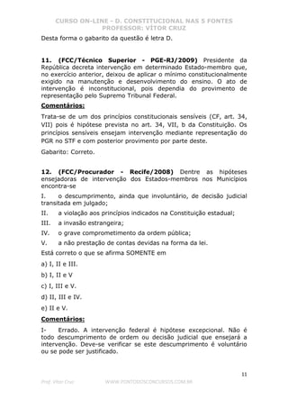 CURSO ON-LINE - D. CONSTITUCIONAL NAS 5 FONTES
PROFESSOR: VÍTOR CRUZ
11
Prof. Vítor Cruz WWW.PONTODOSCONCURSOS.COM.BR
Desta forma o gabarito da questão é letra D.
11. (FCC/Técnico Superior - PGE-RJ/2009) Presidente da
República decreta intervenção em determinado Estado-membro que,
no exercício anterior, deixou de aplicar o mínimo constitucionalmente
exigido na manutenção e desenvolvimento do ensino. O ato de
intervenção é inconstitucional, pois dependia do provimento de
representação pelo Supremo Tribunal Federal.
Comentários:
Trata-se de um dos princípios constitucionais sensíveis (CF, art. 34,
VII) pois é hipótese prevista no art. 34, VII, b da Constituição. Os
princípios sensíveis ensejam intervenção mediante representação do
PGR no STF e com posterior provimento por parte deste.
Gabarito: Correto.
12. (FCC/Procurador - Recife/2008) Dentre as hipóteses
ensejadoras de intervenção dos Estados-membros nos Municípios
encontra-se
I. o descumprimento, ainda que involuntário, de decisão judicial
transitada em julgado;
II. a violação aos princípios indicados na Constituição estadual;
III. a invasão estrangeira;
IV. o grave comprometimento da ordem pública;
V. a não prestação de contas devidas na forma da lei.
Está correto o que se afirma SOMENTE em
a) I, II e III.
b) I, II e V
c) I, III e V.
d) II, III e IV.
e) II e V.
Comentários:
I- Errado. A intervenção federal é hipótese excepcional. Não é
todo descumprimento de ordem ou decisão judicial que ensejará a
intervenção. Deve-se verificar se este descumprimento é voluntário
ou se pode ser justificado.
 