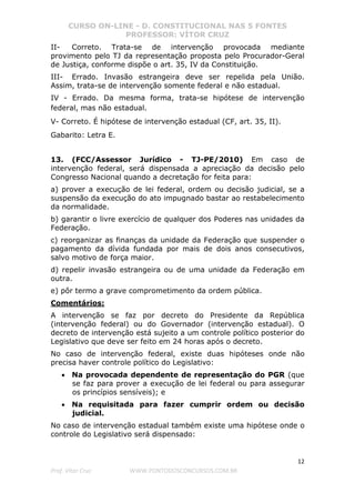 CURSO ON-LINE - D. CONSTITUCIONAL NAS 5 FONTES
PROFESSOR: VÍTOR CRUZ
12
Prof. Vítor Cruz WWW.PONTODOSCONCURSOS.COM.BR
II- Correto. Trata-se de intervenção provocada mediante
provimento pelo TJ da representação proposta pelo Procurador-Geral
de Justiça, conforme dispõe o art. 35, IV da Constituição.
III- Errado. Invasão estrangeira deve ser repelida pela União.
Assim, trata-se de intervenção somente federal e não estadual.
IV - Errado. Da mesma forma, trata-se hipótese de intervenção
federal, mas não estadual.
V- Correto. É hipótese de intervenção estadual (CF, art. 35, II).
Gabarito: Letra E.
13. (FCC/Assessor Jurídico - TJ-PE/2010) Em caso de
intervenção federal, será dispensada a apreciação da decisão pelo
Congresso Nacional quando a decretação for feita para:
a) prover a execução de lei federal, ordem ou decisão judicial, se a
suspensão da execução do ato impugnado bastar ao restabelecimento
da normalidade.
b) garantir o livre exercício de qualquer dos Poderes nas unidades da
Federação.
c) reorganizar as finanças da unidade da Federação que suspender o
pagamento da dívida fundada por mais de dois anos consecutivos,
salvo motivo de força maior.
d) repelir invasão estrangeira ou de uma unidade da Federação em
outra.
e) pôr termo a grave comprometimento da ordem pública.
Comentários:
A intervenção se faz por decreto do Presidente da República
(intervenção federal) ou do Governador (intervenção estadual). O
decreto de intervenção está sujeito a um controle político posterior do
Legislativo que deve ser feito em 24 horas após o decreto.
No caso de intervenção federal, existe duas hipóteses onde não
precisa haver controle político do Legislativo:
• Na provocada dependente de representação do PGR (que
se faz para prover a execução de lei federal ou para assegurar
os princípios sensíveis); e
• Na requisitada para fazer cumprir ordem ou decisão
judicial.
No caso de intervenção estadual também existe uma hipótese onde o
controle do Legislativo será dispensado:
 