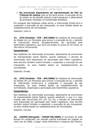 CURSO ON-LINE - D. CONSTITUCIONAL NAS 5 FONTES
PROFESSOR: VÍTOR CRUZ
13
Prof. Vítor Cruz WWW.PONTODOSCONCURSOS.COM.BR
• Na provocada dependente de representação do PGJ ao
Tribunal de Justiça (que se faz para prover a execução de lei,
de ordem ou de decisão judicial e para assegurar a observância
de princípios indicados na Constituição Estadual)
Em qualquer das hipóteses vistas acima, a intervenção limitar-se-á a
suspender a execução do ato impugnado, se essa medida bastar ao
restabelecimento da normalidade.
Gabarito: Letra A.
14. (FCC/Analista - TCE - AM/2008) Na hipótese de intervenção
do Estado em um Município para prover a execução de lei, o decreto
de intervenção deverá, obrigatoriamente, ser apreciado pela
Assembléia Legislativa, que será convocada no prazo de 24 horas, se
não estiver funcionando.
Comentários:
Nas hipóteses de intervenção provocada, dependente de provimento
de representação (tanto federal, quanto estadual), o decreto de
intervenção será dispensado de apreciação pelo Poder Legislativo.
Este decreto também estará limitado a suspender a execução do ato
impugnado, se essa medida bastar ao restabelecimento da
normalidade.
Gabarito: Errado.
15. (FCC/Analista - TCE - AM/2008) Na hipótese de intervenção
do Estado em um Município para prover a execução de lei, o decreto
de intervenção limitar-se-á a suspender a execução do ato
impugnado, se essa medida bastar ao restabelecimento da
normalidade, dispensada a apreciação pela Assembléia Legislativa.
Comentários:
Nas hipóteses de intervenção provocada, dependente de provimento
de representação (tanto federal, quanto estadual), o que é o caso
tratado pelo encunciado (CF, art. 35, IV), o decreto de intervenção
será dispensado de apreciação pelo Poder Legislativo. Este decreto
também estará limitado a suspender a execução do ato impugnado,
se essa medida bastar ao restabelecimento da normalidade.
Gabarito: Correto.
16. (CESPE/Advogado - CEHAP-PB/2009) O município de João
Pessoa foi condenado, em decisão judicial transitada em julgado no
início ano de 2006, a pagar verba alimentícia a Joaquina dos Santos.
 
