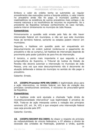 CURSO ON-LINE - D. CONSTITUCIONAL NAS 5 FONTES
PROFESSOR: VÍTOR CRUZ
14
Prof. Vítor Cruz WWW.PONTODOSCONCURSOS.COM.BR
Embora o valor do crédito tenha se submetido ao regular
procedimento das execuções contra a fazenda pública, o valor inserto
no precatório ainda não foi pago. O município justifica sua
inadimplência na existência de outros precatórios mais antigos e da
mesma natureza e na insuficiência de recursos no orçamento. Se o
presidente da República tomasse conhecimento do caso narrado,
poderia intervir diretamente no município de João Pessoa.
Comentários:
Primeiramente a questão está errada pelo fato de não haver
intervenção federal em municípios, a não ser que este município
fosse de território federal, somente os estados podem intervir em
municípios.
Segundo, a hipótese em questão pode ser enquadrada em
descumprimento de ordem judicial (ordenou-se o pagamento do
precatório e não se cumpriu), tal hipótese de intervenção depende de
provimento pelo poder judiciário de para fins de intervenção.
E terceiro, e ponto mais importante é que segundo a atual
jurisprudência do Supremo, o Tribunal de Justiça do Estado da
Paraíba não deveria autorizar a intervenção no município de João
Pessoa, uma vez que esse descumprimento não é decorrente de
atuação deliberada e dolosa do município no sentido de não pagar o
precatório.
Gabarito: Errado.
17. (CESPE/Promotor-MPE-RN/2009) A legitimidade ativa para
a ação interventiva, no âmbito federal, em face de violação dos
princípios constitucionais sensíveis, é exclusiva do procurador-geral
da República.
Comentários:
É a hipótese onde será ajuizada a chamada "ação direta de
inconstitucionalidade interventiva" cuja legitimidade é privativa do
PGR. Trata-se de ação interposta contra a violação dos princípios
sensíveis (CF, art. 34, VII) e que ensejará uma intervenção federal
caso seja provida pelo STF.
Gabarito: Correto.
18. (CESPE/SECONT-ES/2009) Ao dispor a respeito do princípio
da indissolubilidade do vínculo federativo, a CF afastou o direito de
secessão das unidades da Federação, podendo a União, quando
 