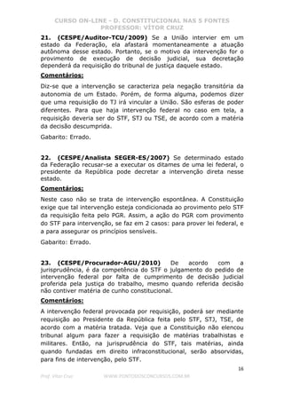 CURSO ON-LINE - D. CONSTITUCIONAL NAS 5 FONTES
PROFESSOR: VÍTOR CRUZ
16
Prof. Vítor Cruz WWW.PONTODOSCONCURSOS.COM.BR
21. (CESPE/Auditor-TCU/2009) Se a União intervier em um
estado da Federação, ela afastará momentaneamente a atuação
autônoma desse estado. Portanto, se o motivo da intervenção for o
provimento de execução de decisão judicial, sua decretação
dependerá da requisição do tribunal de justiça daquele estado.
Comentários:
Diz-se que a intervenção se caracteriza pela negação transitória da
autonomia de um Estado. Porém, de forma alguma, podemos dizer
que uma requisição do TJ irá vincular a União. São esferas de poder
diferentes. Para que haja intervenção federal no caso em tela, a
requisição deveria ser do STF, STJ ou TSE, de acordo com a matéria
da decisão descumprida.
Gabarito: Errado.
22. (CESPE/Analista SEGER-ES/2007) Se determinado estado
da Federação recusar-se a executar os ditames de uma lei federal, o
presidente da República pode decretar a intervenção direta nesse
estado.
Comentários:
Neste caso não se trata de intervenção espontânea. A Constituição
exige que tal intervenção esteja condicionada ao provimento pelo STF
da requisição feita pelo PGR. Assim, a ação do PGR com provimento
do STF para intervenção, se faz em 2 casos: para prover lei federal, e
a para assegurar os princípios sensíveis.
Gabarito: Errado.
23. (CESPE/Procurador-AGU/2010) De acordo com a
jurisprudência, é da competência do STF o julgamento do pedido de
intervenção federal por falta de cumprimento de decisão judicial
proferida pela justiça do trabalho, mesmo quando referida decisão
não contiver matéria de cunho constitucional.
Comentários:
A intervenção federal provocada por requisição, poderá ser mediante
requisição ao Presidente da República feita pelo STF, STJ, TSE, de
acordo com a matéria tratada. Veja que a Constituição não elencou
tribunal algum para fazer a requisição de matérias trabalhistas e
militares. Então, na jurisprudência do STF, tais matérias, ainda
quando fundadas em direito infraconstitucional, serão absorvidas,
para fins de intervenção, pelo STF.
 