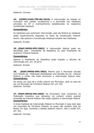 CURSO ON-LINE - D. CONSTITUCIONAL NAS 5 FONTES
PROFESSOR: VÍTOR CRUZ
17
Prof. Vítor Cruz WWW.PONTODOSCONCURSOS.COM.BR
Gabarito: Correto.
24. (CESPE/AJAA-TRE-BA/2010) A intervenção do estado no
município tem caráter excepcional e é permitida nas hipóteses
previstas na CF e eventualmente estabelecidas na respectiva
constituição estadual.
Comentários:
As hipóteses que autorizam intervenção, seja ela federal ou estadual,
estão taxativamente dispostas no texto da Constituição Federal.
Assim, não poderia a Constituição Estadual ampliar tais hipóteses.
Gabarito: Errado.
25. (ESAF/MPOG-EPP/2002) A intervenção federal pode ser
decretada pelo Presidente da República ou pelo Presidente do
Supremo Tribunal Federal.
Comentários:
Apenas o Presidente da República pode expedir o decreto de
intervenção (CF, art. 36 §1º).
Gabarito: Errado.
26. (ESAF/MPOG-EPP/2002) Mesmo que o Município situado
num Estado da Federação desobedeça uma decisão de um tribunal
federal, a União não pode promover a intervenção federal nele.
Comentários:
Só existe um caso de a União intervir em Município, será no caso de
ser um Município de Território Federal (CF, art. 35).
Gabarito: Correto.
27. (ESAF/SEFAZ-MG/2005) Os Municípios hoje existentes na
Federação brasileira que deixarem de cumprir ordem judicial
emanada de tribunal federal não estão sujeitos a intervenção federal.
Comentários:
A única hipótese de intervenção federal no Município é caso este seja
um município de Território Federal, os quais não existem hoje no
Brasil. Ou seja, somente o Estado poderia intervir, não a União (CF,
art. 35).
Gabarito: Correto.
 