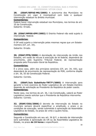 CURSO ON-LINE - D. CONSTITUCIONAL NAS 5 FONTES
PROFESSOR: VÍTOR CRUZ
18
Prof. Vítor Cruz WWW.PONTODOSCONCURSOS.COM.BR
28. (ESAF/SEFAZ-MG/2005) A autonomia dos Municípios na
Constituição em vigor é incompatível com toda e qualquer
intervenção estadual no âmbito municipal.
Comentários:
Poderá haver intervenção estadual nos Municípios, nos termos do art.
35 da Constituição.
Gabarito: Errado.
29. (ESAF/MPOG-EPP/2002) O Distrito Federal não está sujeito à
intervenção federal.
Comentários:
O DF está sujeito a intervenção pelas mesmas regras que um Estado-
membro (CF, art. 34).
Gabarito: Errado.
30. (ESAF/PFN/2006) A decretação de intervenção da União nos
Estados, em razão de recusa à execução de lei federal, dependerá de
provimento, pelo Supremo Tribunal Federal, de representação
proposta pelo Procurador-Geral da República.
Comentários:
É o único caso, além dos princípios sensíveis (CF, art. 34, VII), que
dependerá de provimento da representação do PGR, conforme dispõe
o art. 36, III da Constituição Federal.
Gabarito: Correto.
31. (ESAF/Juiz Substituto-TRT7º/2005) A intervenção para
garantir o livre exercício do Poder Legislativo de um Estado-membro
depende de solicitação ao Presidente da República do poder coacto.
Comentários:
Neste caso, nos termos do art. 36, I da Constituição, caberá ao Poder
Legislativo coacto solicitar que o Presidente da República intervenha.
Gabarito: Correto.
32. (ESAF/CGU/2006) O decreto de intervenção do Estado no
município sempre deverá especificar a amplitude, o prazo e as
condições de execução, sendo submetido à apreciação da Assembléia
Legislativa do Estado, no prazo de vinte e quatro horas.
Comentários:
Segundo a Constituição em seu art. 36 §1º, o decreto de intervenção
será submetido à apreciação do CN ou da Assembléia Legislativa do
Estado, no prazo de 24 horas e especificará:
 
