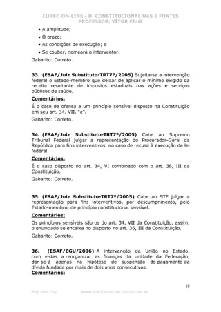 CURSO ON-LINE - D. CONSTITUCIONAL NAS 5 FONTES
PROFESSOR: VÍTOR CRUZ
19
Prof. Vítor Cruz WWW.PONTODOSCONCURSOS.COM.BR
•
•
• A amplitude;
•
•
• O prazo;
•
•
• As condições de execução; e
•
•
• Se couber, nomeará o interventor.
Gabarito: Correto.
33. (ESAF/Juiz Substituto-TRT7º/2005) Sujeita-se a intervenção
federal o Estado-membro que deixar de aplicar o mínimo exigido da
receita resultante de impostos estaduais nas ações e serviços
públicos de saúde.
Comentários:
É o caso de ofensa a um princípio sensível disposto na Constituição
em seu art. 34, VII, “e”.
Gabarito: Correto.
34. (ESAF/Juiz Substituto-TRT7º/2005) Cabe ao Supremo
Tribunal Federal julgar a representação do Procurador-Geral da
República para fins interventivos, no caso de recusa à execução de lei
federal.
Comentários:
É o caso disposto no art. 34, VI combinado com o art. 36, III da
Constituição.
Gabarito: Correto.
35. (ESAF/Juiz Substituto-TRT7º/2005) Cabe ao STF julgar a
representação para fins interventivos, por descumprimento, pelo
Estado-membro, de princípio constitucional sensível.
Comentários:
Os princípios sensíveis são os do art. 34, VII da Constituição, assim,
o enunciado se encaixa no disposto no art. 36, III da Constituição.
Gabarito: Correto.
36. (ESAF/CGU/2006) A intervenção da União no Estado,
com vistas a reorganizar as finanças da unidade da Federação,
dar-se-á apenas na hipótese de suspensão do pagamento da
dívida fundada por mais de dois anos consecutivos.
Comentários:
 