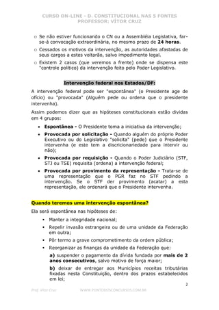 CURSO ON-LINE - D. CONSTITUCIONAL NAS 5 FONTES
PROFESSOR: VÍTOR CRUZ
2
Prof. Vítor Cruz WWW.PONTODOSCONCURSOS.COM.BR
o Se não estiver funcionando o CN ou a Assembléia Legislativa, far-
se-á convocação extraordinária, no mesmo prazo de 24 horas.
o Cessados os motivos da intervenção, as autoridades afastadas de
seus cargos a estes voltarão, salvo impedimento legal.
o Existem 2 casos (que veremos a frente) onde se dispensa este
"controle político) da intervenção feito pelo Poder Legislativo.
Intervenção federal nos Estados/DF:
A intervenção federal pode ser "espontânea" (o Presidente age de
ofício) ou "provocada" (Alguém pede ou ordena que o presidente
intervenha).
Assim podemos dizer que as hipóteses constitucionais estão dividas
em 4 grupos:
• Espontânea - O Presidente toma a iniciativa da intervenção;
• Provocada por solicitação - Quando alguém do próprio Poder
Executivo ou do Legislativo "solicita" (pede) que o Presidente
intervenha (e este tem a discricionariedade para intervir ou
não);
• Provocada por requisição - Quando o Poder Judiciário (STF,
STJ ou TSE) requisita (ordena) a intervenção federal;
• Provocada por provimento da representação - Trata-se de
uma representação que o PGR faz no STF pedindo a
intervenção. Se o STF der provimento (acatar) a esta
representação, ele ordenará que o Presidente intervenha.
Quando teremos uma intervenção espontânea?
Ela será espontânea nas hipóteses de:
Manter a integridade nacional;
Repelir invasão estrangeira ou de uma unidade da Federação
em outra;
Pôr termo a grave comprometimento da ordem pública;
Reorganizar as finanças da unidade da Federação que:
a) suspender o pagamento da dívida fundada por mais de 2
anos consecutivos, salvo motivo de força maior;
b) deixar de entregar aos Municípios receitas tributárias
fixadas nesta Constituição, dentro dos prazos estabelecidos
em lei;
 