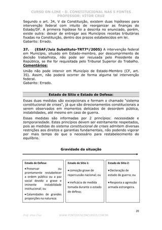 CURSO ON-LINE - D. CONSTITUCIONAL NAS 5 FONTES
PROFESSOR: VÍTOR CRUZ
20
Prof. Vítor Cruz WWW.PONTODOSCONCURSOS.COM.BR
Segundo o art. 34, V da Constituição, existem duas hipóteses para
intervenção federal com intuito de reorganizar as finanças do
Estado/DF. A primeira hipótese foi a descrita no enunciado, porém,
existe outra: deixar de entregar aos Municípios receitas tributárias
fixadas na Constituição, dentro dos prazos estabelecidos em lei.
Gabarito: Errado.
37. (ESAF/Juiz Substituto-TRT7º/2005) A intervenção federal
em Município, situado em Estado-membro, por descumprimento de
decisão trabalhista, não pode ser recusada pelo Presidente da
República, se lhe for requisitada pelo Tribunal Superior do Trabalho.
Comentários:
União não pode intervir em Município de Estado-Membro (CF, art.
35). Assim, não poderá ocorrer de forma alguma tal intervenção
federal.
Gabarito: Errado.
Estado de Sítio e Estado de Defesa:
Essas duas medidas são excepcionais e formam o chamado "sistema
constitucional de crises", já que são direcionamentos constitucionais a
serem observados em momentos delicados de desordem pública,
instabilidades, até mesmo em caso de guerra.
Essas medidas são informadas por 2 princípios: necessidade e
temporariedade. Estes princípios devem ser estritamente respeitados,
pois as medidas do sistema constitucional de crises admitem diversas
restrições aos direitos e garantias fundamentais, não podendo vigorar
por mais tempo do que o necessário para restabelecimento do
equilíbrio.
Gravidade da situação
Estado de Defesa:
•Preservar ou
prontamente restabelecer
a ordem pública ou a paz
social devido a grave e
iminente instabilidade
institucional; ou
• Calamidades de grandes
proporções na natureza.
Estado de Sítio 2:
•Declaração de
estado de guerra; ou
•Resposta a agressão
armada estrangeira.
Estado de Sítio 1:
•comoção grave de
repercussão nacional; ou
•ineficácia de medida
tomada durante o estado
de defesa;
 