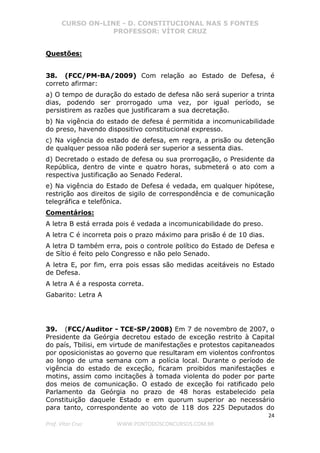 CURSO ON-LINE - D. CONSTITUCIONAL NAS 5 FONTES
PROFESSOR: VÍTOR CRUZ
24
Prof. Vítor Cruz WWW.PONTODOSCONCURSOS.COM.BR
Questões:
38. (FCC/PM-BA/2009) Com relação ao Estado de Defesa, é
correto afirmar:
a) O tempo de duração do estado de defesa não será superior a trinta
dias, podendo ser prorrogado uma vez, por igual período, se
persistirem as razões que justificaram a sua decretação.
b) Na vigência do estado de defesa é permitida a incomunicabilidade
do preso, havendo dispositivo constitucional expresso.
c) Na vigência do estado de defesa, em regra, a prisão ou detenção
de qualquer pessoa não poderá ser superior a sessenta dias.
d) Decretado o estado de defesa ou sua prorrogação, o Presidente da
República, dentro de vinte e quatro horas, submeterá o ato com a
respectiva justificação ao Senado Federal.
e) Na vigência do Estado de Defesa é vedada, em qualquer hipótese,
restrição aos direitos de sigilo de correspondência e de comunicação
telegráfica e telefônica.
Comentários:
A letra B está errada pois é vedada a incomunicabilidade do preso.
A letra C é incorreta pois o prazo máximo para prisão é de 10 dias.
A letra D também erra, pois o controle político do Estado de Defesa e
de Sítio é feito pelo Congresso e não pelo Senado.
A letra E, por fim, erra pois essas são medidas aceitáveis no Estado
de Defesa.
A letra A é a resposta correta.
Gabarito: Letra A
39. (FCC/Auditor - TCE-SP/2008) Em 7 de novembro de 2007, o
Presidente da Geórgia decretou estado de exceção restrito à Capital
do país, Tbilisi, em virtude de manifestações e protestos capitaneados
por oposicionistas ao governo que resultaram em violentos confrontos
ao longo de uma semana com a polícia local. Durante o período de
vigência do estado de exceção, ficaram proibidos manifestações e
motins, assim como incitações à tomada violenta do poder por parte
dos meios de comunicação. O estado de exceção foi ratificado pelo
Parlamento da Geórgia no prazo de 48 horas estabelecido pela
Constituição daquele Estado e em quorum superior ao necessário
para tanto, correspondente ao voto de 118 dos 225 Deputados do
 