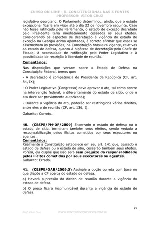 CURSO ON-LINE - D. CONSTITUCIONAL NAS 5 FONTES
PROFESSOR: VÍTOR CRUZ
25
Prof. Vítor Cruz WWW.PONTODOSCONCURSOS.COM.BR
legislativo georgiano. O Parlamento determinou, ainda, que o estado
excepcional ficaria em vigor até o dia 22 de novembro seguinte. Caso
não fosse ratificado pelo Parlamento, o estado de exceção decretado
pelo Presidente teria imediatamente cessados os seus efeitos.
Considerando os aspectos de decretação e vigência do estado de
exceção na Geórgia acima apontados, é correto afirmar que esses se
assemelham às previsões, na Constituição brasileira vigente, relativas
ao estado de defesa, quanto à hipótese de decretação pelo Chefe de
Estado, à necessidade de ratificação pelo Poder Legislativo e à
possibilidade de restrição à liberdade de reunião.
Comentários:
Nas disposições que versam sobre o Estado de Defesa na
Constituição Federal, temos que:
- A decretação é competência do Presidente da República (CF, art.
84, IX);
- O Poder Legislativo (Congresso) deve aprovar o ato, tal como ocorre
na intervenção federal, e diferentemente do estado de sítio, onde o
ato deve ser previamente autorizado);
- Durante a vigência do ato, poderão ser restringidos vários direitos,
entre eles o de reunião (CF, art. 136, I).
Gabarito: Correto.
40. (CESPE/PM-DF/2009) Encerrado o estado de defesa ou o
estado de sítio, terminam também seus efeitos, sendo vedada a
responsabilização pelos ilícitos cometidos por seus executores ou
agentes.
Comentários:
Realmente a Constituição estabelece em seu art. 141 que, cessado o
estado de defesa ou o estado de sítio, cessarão também seus efeitos.
Porém, ela dispõe que isso será sem prejuízo da responsabilidade
pelos ilícitos cometidos por seus executores ou agentes.
Gabarito: Errado.
41. (CESPE/OAB/2009.3) Assinale a opção correta com base no
que dispõe a CF acerca do estado de defesa.
a) Haverá supressão do direito de reunião durante a vigência do
estado de defesa.
b) O preso ficará incomunicável durante a vigência do estado de
defesa.
 