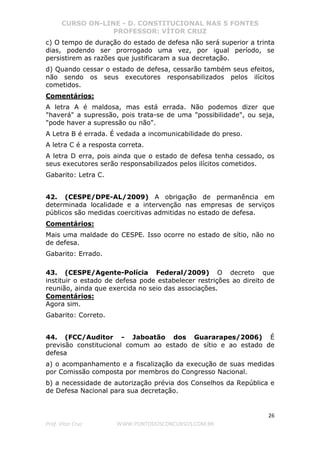 CURSO ON-LINE - D. CONSTITUCIONAL NAS 5 FONTES
PROFESSOR: VÍTOR CRUZ
26
Prof. Vítor Cruz WWW.PONTODOSCONCURSOS.COM.BR
c) O tempo de duração do estado de defesa não será superior a trinta
dias, podendo ser prorrogado uma vez, por igual período, se
persistirem as razões que justificaram a sua decretação.
d) Quando cessar o estado de defesa, cessarão também seus efeitos,
não sendo os seus executores responsabilizados pelos ilícitos
cometidos.
Comentários:
A letra A é maldosa, mas está errada. Não podemos dizer que
"haverá" a supressão, pois trata-se de uma "possibilidade", ou seja,
"pode haver a supressão ou não".
A Letra B é errada. É vedada a incomunicabilidade do preso.
A letra C é a resposta correta.
A letra D erra, pois ainda que o estado de defesa tenha cessado, os
seus executores serão responsabilizados pelos ilícitos cometidos.
Gabarito: Letra C.
42. (CESPE/DPE-AL/2009) A obrigação de permanência em
determinada localidade e a intervenção nas empresas de serviços
públicos são medidas coercitivas admitidas no estado de defesa.
Comentários:
Mais uma maldade do CESPE. Isso ocorre no estado de sítio, não no
de defesa.
Gabarito: Errado.
43. (CESPE/Agente-Polícia Federal/2009) O decreto que
instituir o estado de defesa pode estabelecer restrições ao direito de
reunião, ainda que exercida no seio das associações.
Comentários:
Agora sim.
Gabarito: Correto.
44. (FCC/Auditor - Jaboatão dos Guararapes/2006) É
previsão constitucional comum ao estado de sítio e ao estado de
defesa
a) o acompanhamento e a fiscalização da execução de suas medidas
por Comissão composta por membros do Congresso Nacional.
b) a necessidade de autorização prévia dos Conselhos da República e
de Defesa Nacional para sua decretação.
 