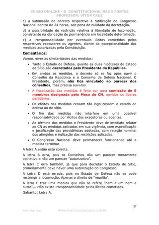 CURSO ON-LINE - D. CONSTITUCIONAL NAS 5 FONTES
PROFESSOR: VÍTOR CRUZ
27
Prof. Vítor Cruz WWW.PONTODOSCONCURSOS.COM.BR
c) a submissão do decreto respectivo à ratificação do Congresso
Nacional dentro de 24 horas, sob pena de nulidade da decretação.
d) a possibilidade de restrição relativa à liberdade de locomoção,
consistente na obrigação de permanência em localidade determinada.
e) a irresponsabilidade por eventuais ilícitos cometidos pelos
respectivos executores ou agentes, diante da excepcionalidade das
medidas autorizadas pela Constituição.
Comentários:
Vamos rever as similaridades das medidas:
• Tanto o Estado de Defesa, quanto as duas hipóteses do Estado
de Sítio são decretados pelo Presidente da República.
• Em ambas as medidas, o decreto só se faz após ouvir o
Conselho da República e o Conselho de Defesa Nacional. O
Presidente, porém, não fica vinculado ao parecer dos
conselhos, mas precisa ouvi-los.
• A fiscalização das medidas é feita por uma comissão de 5
membros designada pela Mesa do CN, ouvidos os líderes
partidários.
• Os efeitos das medidas cessam tão logo cessem o estado de
defesa ou de sítio.
• O fim das medidas não interfere em uma possível
responsabilidade por ilícitos dos executores ou agentes.
• Ao término das medidas o Presidente deve de imediato relatar
ao CN as medidas aplicadas em sua vigência, com especificação
e justificação das providências adotadas, com relação nominal
dos atingidos e indicação das restrições aplicadas.
• O Congresso Nacional deve permanecer funcionando até a
medida terminar.
A letra A então está correta.
A letra B erra, pois os Conselhos dão um parecer meramente
opinativo e não um parecer "autorizativo".
A letra C erra também, já que para decretar o Estado de Sítio,
primeiramente deve haver uma autorização do Congresso.
A Letra D está errada, pois no Estado de Defesa não se pode
restringir a locomoção. Apenas o direito de "reunião".
A letra E traz uma medida que não se refere "nem a um nem a
outro"... Não existe irresponsabilidade pelos ilícitos cometidos.
Gabarito: Letra A.
 