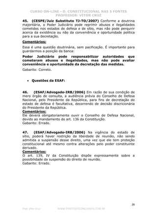 CURSO ON-LINE - D. CONSTITUCIONAL NAS 5 FONTES
PROFESSOR: VÍTOR CRUZ
28
Prof. Vítor Cruz WWW.PONTODOSCONCURSOS.COM.BR
45. (CESPE/Juiz Substituto TJ-TO/2007) Conforme a doutrina
majoritária, o Poder Judiciário pode reprimir abusos e ilegalidades
cometidos nos estados de defesa e de sítio, mas não pode perquirir
acerca da existência ou não da conveniência e oportunidade política
para a sua decretação.
Comentários:
Essa é uma questão doutrinária, sem pacificação. É importante para
guardarmos a posição da banca:
Poder Judiciário pode responsabilizar autoridades que
cometeram abusos e ilegalidades, mas não pode avaliar
conveniência e oportunidade da decretação das medidas.
Gabarito: Correto.
• Questões da ESAF:
46. (ESAF/Advogado-IRB/2006) Em razão de sua condição de
mero órgão de consulta, a audiência prévia do Conselho de Defesa
Nacional, pelo Presidente da República, para fins de decretação do
estado de defesa é facultativa, decorrendo de decisão discricionária
do Presidente da República.
Comentários:
Ele deverá obrigatoriamente ouvir o Conselho de Defesa Nacional,
devido ao mandamento do art. 136 da Constituição.
Gabarito: Errado.
47. (ESAF/Advogado-IRB/2006) Na vigência do estado de
sítio, poderá haver restrição da liberdade de reunião, não sendo
admitida a suspensão desse direito, uma vez que ele tem proteção
constitucional até mesmo contra alterações pelo poder constituinte
derivado.
Comentários:
O art. 139, IV da Constituição dispõe expressamente sobre a
possibilidade da suspensão do direito de reunião.
Gabarito: Errado.
 