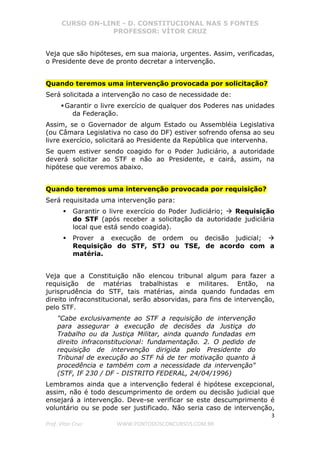 CURSO ON-LINE - D. CONSTITUCIONAL NAS 5 FONTES
PROFESSOR: VÍTOR CRUZ
3
Prof. Vítor Cruz WWW.PONTODOSCONCURSOS.COM.BR
Veja que são hipóteses, em sua maioria, urgentes. Assim, verificadas,
o Presidente deve de pronto decretar a intervenção.
Quando teremos uma intervenção provocada por solicitação?
Será solicitada a intervenção no caso de necessidade de:
Garantir o livre exercício de qualquer dos Poderes nas unidades
da Federação.
Assim, se o Governador de algum Estado ou Assembléia Legislativa
(ou Câmara Legislativa no caso do DF) estiver sofrendo ofensa ao seu
livre exercício, solicitará ao Presidente da República que intervenha.
Se quem estiver sendo coagido for o Poder Judiciário, a autoridade
deverá solicitar ao STF e não ao Presidente, e cairá, assim, na
hipótese que veremos abaixo.
Quando teremos uma intervenção provocada por requisição?
Será requisitada uma intervenção para:
Garantir o livre exercício do Poder Judiciário; Requisição
do STF (após receber a solicitação da autoridade judiciária
local que está sendo coagida).
Prover a execução de ordem ou decisão judicial;
Requisição do STF, STJ ou TSE, de acordo com a
matéria.
Veja que a Constituição não elencou tribunal algum para fazer a
requisição de matérias trabalhistas e militares. Então, na
jurisprudência do STF, tais matérias, ainda quando fundadas em
direito infraconstitucional, serão absorvidas, para fins de intervenção,
pelo STF.
"Cabe exclusivamente ao STF a requisição de intervenção
para assegurar a execução de decisões da Justiça do
Trabalho ou da Justiça Militar, ainda quando fundadas em
direito infraconstitucional: fundamentação. 2. O pedido de
requisição de intervenção dirigida pelo Presidente do
Tribunal de execução ao STF há de ter motivação quanto à
procedência e também com a necessidade da intervenção"
(STF, IF 230 / DF - DISTRITO FEDERAL, 24/04/1996)
Lembramos ainda que a intervenção federal é hipótese excepcional,
assim, não é todo descumprimento de ordem ou decisão judicial que
ensejará a intervenção. Deve-se verificar se este descumprimento é
voluntário ou se pode ser justificado. Não seria caso de intervenção,
 