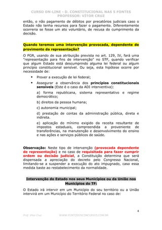 CURSO ON-LINE - D. CONSTITUCIONAL NAS 5 FONTES
PROFESSOR: VÍTOR CRUZ
4
Prof. Vítor Cruz WWW.PONTODOSCONCURSOS.COM.BR
então, o não pagamento de débitos por precatórios judiciais caso o
Estado não tenha recursos para fazer o pagamento. Diferentemente
ocorreria se fosse um ato voluntário, de recusa do cumprimento da
decisão.
Quando teremos uma intervenção provocada, dependente de
provimento da representação?
O PGR, usando de sua atribuição prevista no art. 129, IV, fará uma
"representação para fins de intervenção" no STF, quando verificar
que algum Estado está descumprindo alguma lei federal ou algum
princípio constitucional sensível. Ou seja, esta hipótese ocorre por
necessidade de:
Prover a execução de lei federal;
Assegurar a observância dos princípios constitucionais
sensíveis (Este é o caso da ADI interventiva):
a) forma republicana, sistema representativo e regime
democrático;
b) direitos da pessoa humana;
c) autonomia municipal;
d) prestação de contas da administração pública, direta e
indireta.
e) aplicação do mínimo exigido da receita resultante de
impostos estaduais, compreendida a proveniente de
transferências, na manutenção e desenvolvimento do ensino
e nas ações e serviços públicos de saúde.
Observação: Neste tipo de intervenção (provocada dependente
de representação) e no caso de requisitada para fazer cumprir
ordem ou decisão judicial, a Constituição determina que será
dispensada a apreciação do decreto pelo Congresso Nacional,
limitando-se a suspender a execução do ato impugnado, caso essa
medida baste ao restabelecimento da normalidade.
Intervenção do Estado nos seus Municípios ou da União nos
Municípios do TF:
O Estado irá intervir em um Município do seu território ou a União
intervirá em um Município do Território Federal no caso de:
 