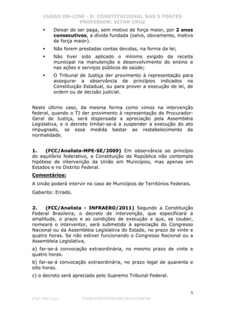 CURSO ON-LINE - D. CONSTITUCIONAL NAS 5 FONTES
PROFESSOR: VÍTOR CRUZ
5
Prof. Vítor Cruz WWW.PONTODOSCONCURSOS.COM.BR
Deixar de ser paga, sem motivo de força maior, por 2 anos
consecutivos, a dívida fundada (salvo, obviamente, motivo
de força maior).
Não forem prestadas contas devidas, na forma da lei;
Não tiver sido aplicado o mínimo exigido da receita
municipal na manutenção e desenvolvimento do ensino e
nas ações e serviços públicos de saúde;
O Tribunal de Justiça der provimento à representação para
assegurar a observância de princípios indicados na
Constituição Estadual, ou para prover a execução de lei, de
ordem ou de decisão judicial.
Neste último caso, da mesma forma como vimos na intervenção
federal, quando o TJ der provimento à representação do Procurador-
Geral de Justiça, será dispensada a apreciação pela Assembléia
Legislativa, e o decreto limitar-se-á a suspender a execução do ato
impugnado, se essa medida bastar ao restabelecimento da
normalidade.
1. (FCC/Analista-MPE-SE/2009) Em observância ao princípio
do equilíbrio federativo, a Constituição da República não contempla
hipótese de intervenção da União em Municípios, mas apenas em
Estados e no Distrito Federal.
Comentários:
A União poderá intervir no caso de Municípios de Territórios Federais.
Gabarito: Errado.
2. (FCC/Analista - INFRAERO/2011) Segundo a Constituição
Federal Brasileira, o decreto de intervenção, que especificará a
amplitude, o prazo e as condições de execução e que, se couber,
nomeará o interventor, será submetido à apreciação do Congresso
Nacional ou da Assembleia Legislativa do Estado, no prazo de vinte e
quatro horas. Se não estiver funcionando o Congresso Nacional ou a
Assembleia Legislativa,
a) far-se-á convocação extraordinária, no mesmo prazo de vinte e
quatro horas.
b) far-se-á convocação extraordinária, no prazo legal de quarenta e
oito horas.
c) o decreto será apreciado pelo Supremo Tribunal Federal.
 