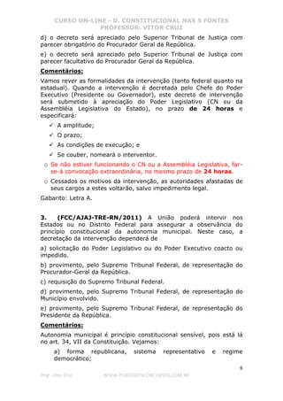 CURSO ON-LINE - D. CONSTITUCIONAL NAS 5 FONTES
PROFESSOR: VÍTOR CRUZ
6
Prof. Vítor Cruz WWW.PONTODOSCONCURSOS.COM.BR
d) o decreto será apreciado pelo Superior Tribunal de Justiça com
parecer obrigatório do Procurador Geral da República.
e) o decreto será apreciado pelo Superior Tribunal de Justiça com
parecer facultativo do Procurador Geral da República.
Comentários:
Vamos rever as formalidades da intervenção (tanto federal quanto na
estadual). Quando a intervenção é decretada pelo Chefe do Poder
Executivo (Presidente ou Governador), este decreto de intervenção
será submetido à apreciação do Poder Legislativo (CN ou da
Assembléia Legislativa do Estado), no prazo de 24 horas e
especificará:
A amplitude;
O prazo;
As condições de execução; e
Se couber, nomeará o interventor.
o Se não estiver funcionando o CN ou a Assembléia Legislativa, far-
se-á convocação extraordinária, no mesmo prazo de 24 horas.
o Cessados os motivos da intervenção, as autoridades afastadas de
seus cargos a estes voltarão, salvo impedimento legal.
Gabarito: Letra A.
3. (FCC/AJAJ-TRE-RN/2011) A União poderá intervir nos
Estados ou no Distrito Federal para assegurar a observância do
princípio constitucional da autonomia municipal. Neste caso, a
decretação da intervenção dependerá de
a) solicitação do Poder Legislativo ou do Poder Executivo coacto ou
impedido.
b) provimento, pelo Supremo Tribunal Federal, de representação do
Procurador-Geral da República.
c) requisição do Supremo Tribunal Federal.
d) provimento, pelo Supremo Tribunal Federal, de representação do
Município envolvido.
e) provimento, pelo Supremo Tribunal Federal, de representação do
Presidente da República.
Comentários:
Autonomia municipal é princípio constitucional sensível, pois está lá
no art. 34, VII da Constituição. Vejamos:
a) forma republicana, sistema representativo e regime
democrático;
 
