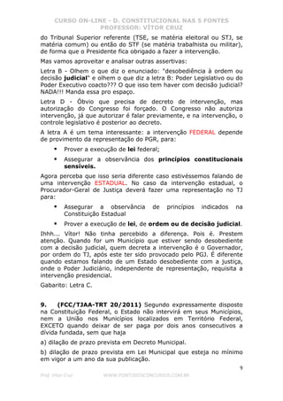 CURSO ON-LINE - D. CONSTITUCIONAL NAS 5 FONTES
PROFESSOR: VÍTOR CRUZ
9
Prof. Vítor Cruz WWW.PONTODOSCONCURSOS.COM.BR
do Tribunal Superior referente (TSE, se matéria eleitoral ou STJ, se
matéria comum) ou então do STF (se matéria trabalhista ou militar),
de forma que o Presidente fica obrigado a fazer a intervenção.
Mas vamos aproveitar e analisar outras assertivas:
Letra B - Olhem o que diz o enunciado: "desobediência à ordem ou
decisão judicial" e olhem o que diz a letra B: Poder Legislativo ou do
Poder Executivo coacto??? O que isso tem haver com decisão judicial?
NADA!!! Manda essa pro espaço.
Letra D - Óbvio que precisa de decreto de intervenção, mas
autorização do Congresso foi forçado. O Congresso não autoriza
intervenção, já que autorizar é falar previamente, e na intervenção, o
controle legislativo é posterior ao decreto.
A letra A é um tema interessante: a intervenção FEDERAL depende
de provimento da representação do PGR, para:
Prover a execução de lei federal;
Assegurar a observância dos princípios constitucionais
sensíveis.
Agora perceba que isso seria diferente caso estivéssemos falando de
uma intervenção ESTADUAL. No caso da intervenção estadual, o
Procurador-Geral de Justiça deverá fazer uma representação no TJ
para:
Assegurar a observância de princípios indicados na
Constituição Estadual
Prover a execução de lei, de ordem ou de decisão judicial.
Ihhh... Vítor! Não tinha percebido a diferença. Pois é. Prestem
atenção. Quando for um Município que estiver sendo desobediente
com a decisão judicial, quem decreta a intervenção é o Governador,
por ordem do TJ, após este ter sido provocado pelo PGJ. É diferente
quando estamos falando de um Estado desobediente com a justiça,
onde o Poder Judiciário, independente de representação, requisita a
intervenção presidencial.
Gabarito: Letra C.
9. (FCC/TJAA-TRT 20/2011) Segundo expressamente disposto
na Constituição Federal, o Estado não intervirá em seus Municípios,
nem a União nos Municípios localizados em Território Federal,
EXCETO quando deixar de ser paga por dois anos consecutivos a
dívida fundada, sem que haja
a) dilação de prazo prevista em Decreto Municipal.
b) dilação de prazo prevista em Lei Municipal que esteja no mínimo
em vigor a um ano da sua publicação.
 
