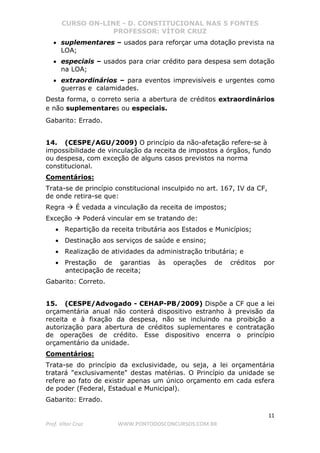 CURSO ON-LINE - D. CONSTITUCIONAL NAS 5 FONTES
PROFESSOR: VÍTOR CRUZ
11
Prof. Vítor Cruz WWW.PONTODOSCONCURSOS.COM.BR
• suplementares – usados para reforçar uma dotação prevista na
LOA;
• especiais – usados para criar crédito para despesa sem dotação
na LOA;
• extraordinários – para eventos imprevisíveis e urgentes como
guerras e calamidades.
Desta forma, o correto seria a abertura de créditos extraordinários
e não suplementares ou especiais.
Gabarito: Errado.
14. (CESPE/AGU/2009) O princípio da não-afetação refere-se à
impossibilidade de vinculação da receita de impostos a órgãos, fundo
ou despesa, com exceção de alguns casos previstos na norma
constitucional.
Comentários:
Trata-se de princípio constitucional insculpido no art. 167, IV da CF,
de onde retira-se que:
Regra É vedada a vinculação da receita de impostos;
Exceção Poderá vincular em se tratando de:
• Repartição da receita tributária aos Estados e Municípios;
• Destinação aos serviços de saúde e ensino;
• Realização de atividades da administração tributária; e
• Prestação de garantias às operações de créditos por
antecipação de receita;
Gabarito: Correto.
15. (CESPE/Advogado - CEHAP-PB/2009) Dispõe a CF que a lei
orçamentária anual não conterá dispositivo estranho à previsão da
receita e à fixação da despesa, não se incluindo na proibição a
autorização para abertura de créditos suplementares e contratação
de operações de crédito. Esse dispositivo encerra o princípio
orçamentário da unidade.
Comentários:
Trata-se do princípio da exclusividade, ou seja, a lei orçamentária
tratará "exclusivamente" destas matérias. O Princípio da unidade se
refere ao fato de existir apenas um único orçamento em cada esfera
de poder (Federal, Estadual e Municipal).
Gabarito: Errado.
 