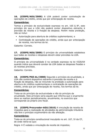 CURSO ON-LINE - D. CONSTITUCIONAL NAS 5 FONTES
PROFESSOR: VÍTOR CRUZ
12
Prof. Vítor Cruz WWW.PONTODOSCONCURSOS.COM.BR
16. (CESPE/AGU/2009) A LOA poderá conter contratação de
operações de crédito, ainda que por antecipação de receita.
Comentários:
Temos o princípio da exclusividade expresso no art. 165 § 8º, este
princípio diz que a LOA não poderá conter dispositivo estranho à
previsão da receita e à fixação da despesa. Porém nesta proibição,
não se inclui:
Autorização para abertura de créditos suplementares; e
Contratação de operações de crédito, ainda que por antecipação
de receita, nos termos da lei.
Gabarito: Correto.
17. (CESPE/AGU/2009) O princípio da universalidade estabelece
que todas as receitas e despesas devem estar previstas na LOA.
Comentários:
O princípio da universalidade é na verdade expresso na lei 4320/64
quando indica que deverá constar da LOA todas as despesas fixadas e
as receitas previstas.
Gabarito: Correto.
18. (CESPE/PGE-AL/2008) Segundo o princípio da anualidade, a
LOA não conterá dispositivo estranho à previsão da receita e à
fixação da despesa, não se incluindo na proibição a autorização para
abertura de créditos suplementares e contratação de operações de
crédito, ainda que por antecipação de receita, nos termos da lei.
Comentários:
Trata-se do princípio da exclusividade e não do princípio da
anualidade. Este princípio seria aquele que informa que o orçamento
deve se realizar periodicamente, anualmente, no exercício que
corresponde ao próprio ano fiscal.
19. (CESPE/Procurador-AGU/2010) A vinculação de receita de
impostos para a realização de atividades da administração tributária
não fere o princípio orçamentário da não afetação.
Comentários:
Trata-se de princípio constitucional insculpido no art. 167, IV da CF,
de onde retira-se que:
Regra É vedada a vinculação da receita de impostos;
 