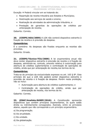 CURSO ON-LINE - D. CONSTITUCIONAL NAS 5 FONTES
PROFESSOR: VÍTOR CRUZ
13
Prof. Vítor Cruz WWW.PONTODOSCONCURSOS.COM.BR
Exceção Poderá vincular em se tratando de:
• Repartição da receita tributária aos Estados e Municípios;
• Destinação aos serviços de saúde e ensino;
• Realização de atividades da administração tributária; e
• Prestação de garantias às operações de créditos por
antecipação de receita;
Gabarito: Correto.
20. (CESPE/AGU/2009) A LOA não conterá dispositivo estranho à
fixação da receita e à previsão de despesa.
Comentários:
É o contrário: As despesas são fixadas enquanto as receitas são
previstas.
Gabarito: Errado.
21. (CESPE/Técnico-TCU/2009) A lei orçamentária anual não
deve conter dispositivo estranho à previsão da receita e à fixação de
despesa, admitindo-se, contudo, preceito relativo à autorização para
abertura de créditos suplementares e contratação de operações de
crédito, ainda que por antecipação de receita,nos termos da lei.
Comentários:
Trata-se do princípio da exclusividade expresso no art. 165 § 8º. Este
princípio diz que a LOA não poderá conter dispositivo estranho à
previsão da receita e à fixação da despesa. Porém nesta proibição,
não se inclui:
Autorização para abertura de créditos suplementares; e
Contratação de operações de crédito, ainda que por
antecipação de receita, nos termos da lei.
Gabarito: Correto.
22. (ESAF/Analista-SUSEP/2010) A Constituição apresenta
dispositivos que contêm princípios orçamentários, os quais estão
direta ou indiretamente consagrados. Assinale, entre os princípios
abaixo, aquele que não corresponde a um princípio orçamentário.
a) Da programação.
b) Da anualidade.
c) Da unidade.
d) Da globalização.
 