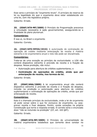CURSO ON-LINE - D. CONSTITUCIONAL NAS 5 FONTES
PROFESSOR: VÍTOR CRUZ
15
Prof. Vítor Cruz WWW.PONTODOSCONCURSOS.COM.BR
Esse seria o princípio do "orçamento bruto". O princípio da reserva da
lei ou legalidade diz que o orçamento deve estar estabelecido em
uma lei, com rito legislativo próprio.
Gabarito: Errado.
25. (ESAF/ATA-MF/2009) O Princípio da Programação preconiza
a vinculação necessária à ação governamental, assegurando-se a
finalidade do plano plurianual.
Comentários:
É isso aí, no Brasil o orçamento
Gabarito: Correto.
26. (ESAF/APO-MPOG/2010) A autorização de contratação de
operação de crédito mediante antecipação de receita é matéria
estranha à lei orçamentária anual e nela não pode ser disciplinada.
Comentários:
Trata-se de uma exceção ao princípio da exclusividade: a LOA não
conterá dispositivo estranho à previsão da receita e à fixação da
despesa. Nessa proibição, não inclui:
Autorização para abertura de créditos suplementares; e
Contratação de operações de crédito, ainda que por
antecipação de receita, nos termos da lei.
Gabarito: Errado.
27. (ESAF/ANA/2009) A lei orçamentária anual não conterá
dispositivo estranho à previsão da receita e à fixação da despesa,
incluída na proibição a autorização para abertura de créditos
suplementares e contratação de operações de crédito, ainda que por
antecipação de receita.
Comentários:
Este é o chamado princípio da exclusividade, onde a lei de orçamento
só pode versar sobre o que for exclusivo de orçamento, ou seja:
prever receita e fixar despesa. Porém, existe exceções na própria
Constituição que torna a resposta errada. O correto seria o enunciado
dizer "não se incluindo na proibição" (CF, art. 165 §8º).
Gabarito: Errado.
28. (ESAF/ATA-MF/2009) O Princípio da universalidade da
matéria orçamentária estabelece que somente deve constar no
 