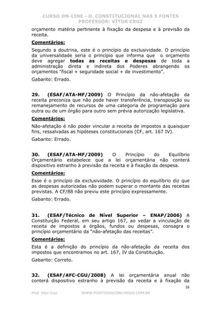 CURSO ON-LINE - D. CONSTITUCIONAL NAS 5 FONTES
PROFESSOR: VÍTOR CRUZ
16
Prof. Vítor Cruz WWW.PONTODOSCONCURSOS.COM.BR
orçamento matéria pertinente à fixação da despesa e à previsão da
receita.
Comentários:
Segundo a doutrina, este é o princípio da exclusividade. O princípio
da universalidade seria o princípio que informa que o orçamento
deve agregar todas as receitas e despesas de toda a
administração direta e indireta dos Poderes abrangendo os
orçamentos “fiscal + seguridade social + de investimento”.
Gabarito: Errado.
29. (ESAF/ATA-MF/2009) O Princípio da não-afetação da
receita preconiza que não pode haver transferência, transposição ou
remanejamento de recursos de uma categoria de programação para
outra ou de um órgão para outro sem prévia autorização legislativa.
Comentários:
Não-afetação é não poder vincular a receita de impostos a quaisquer
fins, ressalvadas as hipóteses constitucionais (CF, art. 167 IV).
Gabarito: Errado.
30. (ESAF/ATA-MF/2009) O Princípio do Equilíbrio
Orçamentário estabelece que a lei orçamentária não conterá
dispositivo estranho à previsão da receita e à fixação da despesa.
Comentários:
Esse é o princípio da exclusividade. O princípio do equilíbrio diz que
as despesas autorizadas não podem superar o montante das receitas
previstas. A CF/88 não previu este princípio expressamente.
Gabarito: Errado.
31. (ESAF/Técnico de Nível Superior – ENAP/2006) A
Constituição Federal, em seu artigo 167, ao vedar a vinculação de
receita de impostos a órgãos, fundos ou despesas, consagra o
princípio orçamentário da “não-afetação das receitas”.
Comentários:
Esta é a definição do princípio da não-afetação da receita dos
impostos que encontramos no art. 167, IV da Constituição.
Gabarito: Correto.
32. (ESAF/AFC-CGU/2008) A lei orçamentária anual não
conterá dispositivo estranho à previsão da receita e à fixação da
 