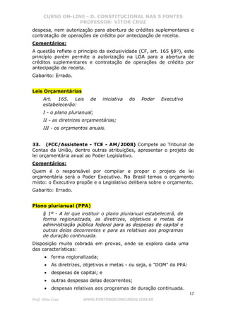 CURSO ON-LINE - D. CONSTITUCIONAL NAS 5 FONTES
PROFESSOR: VÍTOR CRUZ
17
Prof. Vítor Cruz WWW.PONTODOSCONCURSOS.COM.BR
despesa, nem autorização para abertura de créditos suplementares e
contratação de operações de crédito por antecipação de receita.
Comentários:
A questão reflete o princípio da exclusividade (CF, art. 165 §8º), este
princípio porém permite a autorização na LOA para a abertura de
créditos suplementares e contratação de operações de crédito por
antecipação de receita.
Gabarito: Errado.
Leis Orçamentárias
Art. 165. Leis de iniciativa do Poder Executivo
estabelecerão:
I - o plano plurianual;
II - as diretrizes orçamentárias;
III - os orçamentos anuais.
33. (FCC/Assistente - TCE - AM/2008) Compete ao Tribunal de
Contas da União, dentre outras atribuições, apresentar o projeto de
lei orçamentária anual ao Poder Legislativo.
Comentários:
Quem é o responsável por compilar e propor o projeto de lei
orçamentária será o Poder Executivo. No Brasil temos o orçamento
misto: o Executivo propõe e o Legislativo delibera sobre o orçamento.
Gabarito: Errado.
Plano plurianual (PPA)
§ 1º - A lei que instituir o plano plurianual estabelecerá, de
forma regionalizada, as diretrizes, objetivos e metas da
administração pública federal para as despesas de capital e
outras delas decorrentes e para as relativas aos programas
de duração continuada.
Disposição muito cobrada em provas, onde se explora cada uma
das características:
• forma regionalizada;
• As diretrizes, objetivos e metas - ou seja, o "DOM" do PPA:
• despesas de capital; e
• outras despesas delas decorrentes;
• despesas relativas aos programas de duração continuada.
 